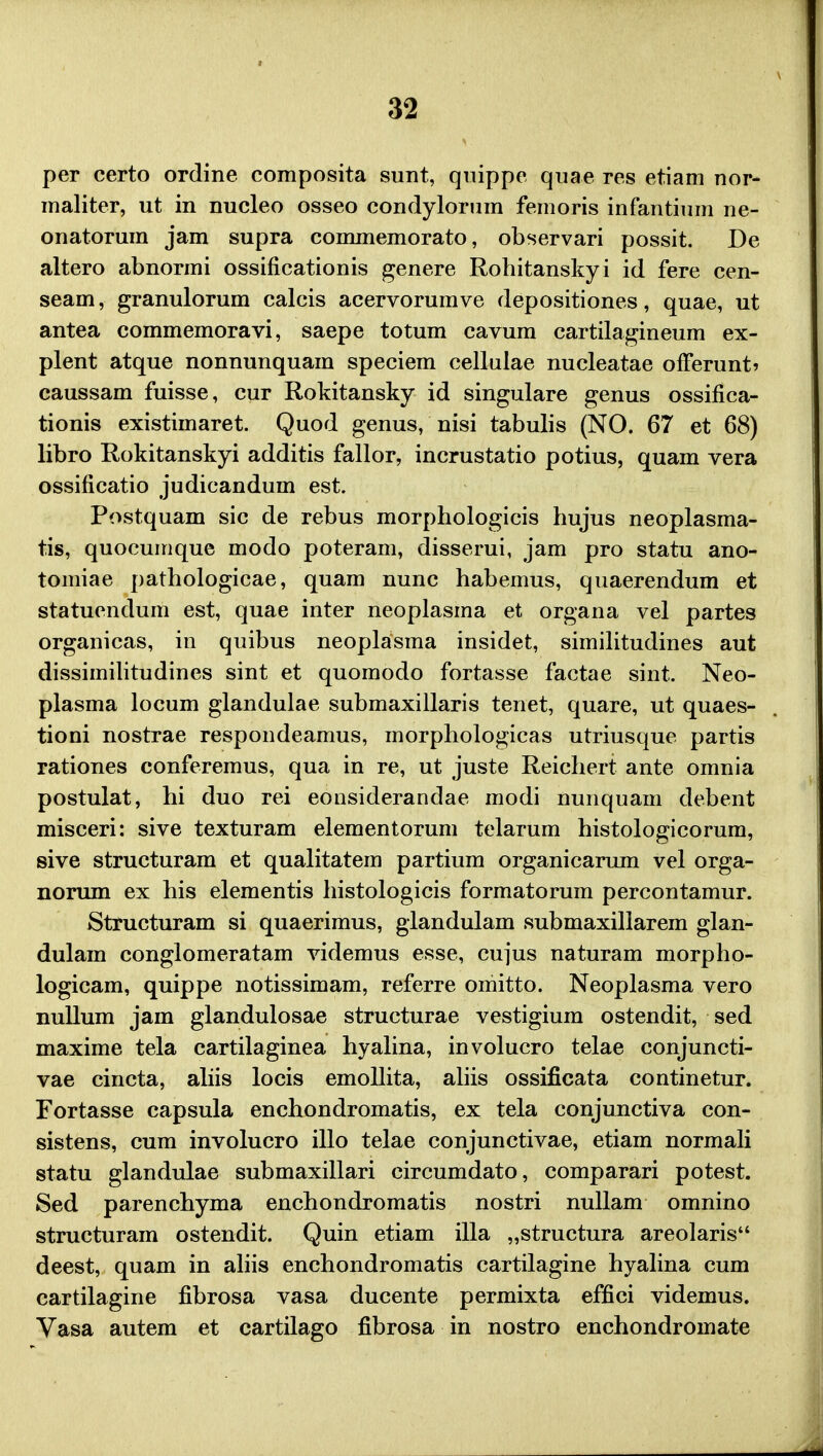 per certo ordine composita sunt, quippe quae res etiam nor- maliter, ut in nucleo osseo condylorum femoris infantium ne- onatorum jam supra commemorato, observari possit. De altero abnormi ossificationis genere Robitanskyi id fere cen- seam, granulorum calcis acervorumve depositiones, quae, ut antea commemoravi, saepe totum cavum cartilagineum ex- plent atque nonnunquam speciem cellulae nucleatae offerunt? caussam fuisse, cur Rokitansky id singulare genus ossifica- tionis existimaret. Quod genus, nisi tabulis (NO. 67 et 68) libro Rokitanskyi additis fallor, incrustatio potius, quam vera ossificatio judicandum est. Postquam sic de rebus morphologicis hujus neoplasma- tis, quocumque modo poteram, disserui, jam pro statu ano- tomiae pathologicae, quam nunc habemus, quaerendum et statuendum est, quae inter neoplasma et organa vel partes organicas, in quibus neoplasma insidet, similitudines aut dissimilitudines sint et quomodo fortasse factae sint. Neo- plasma locum glandulae submaxillaris tenet, quare, ut quaes- tioni nostrae respondeamus, morphologicas utriusque partis rationes conferemus, qua in re, ut juste Reichert ante omnia postulat, hi duo rei eonsiderandae modi nunquam debent misceri: sive texturam elementorum telarum histologicorum, sive structuram et qualitatem partium organicarum vel orga- norum ex his elementis histologicis formatorum percontamur. Structuram si quaerimus, glandulam submaxillarem glan- dulam conglomeratam videmus esse, cujus naturam morpho- logicam, quippe notissimam, referre omitto. Neoplasma vero nullum jam glandulosae structurae vestigium ostendit, sed maxime tela cartilaginea hyalina, involucro telae conjuncti- vae cincta, aliis locis emollita, aliis ossificata continetur. Fortasse capsula enchondromatis, ex tela conjunctiva con- sistens, cum involucro illo telae conjunctivae, etiam normali statu glandulae submaxillari circumdato, comparari potest. Sed parenchyma enchondromatis nostri nullam omnino structuram ostendit. Quin etiam illa „structura areolaris deest, quam in aliis enchondromatis cartilagine hyalina cum cartilagine fibrosa vasa ducente permixta effici videmus. Vasa autem et cartilago fibrosa in nostro enchondromate