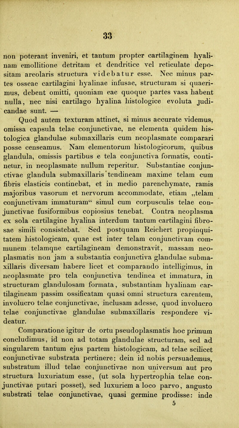 non poterant inveniri, et tantum propter cartilaginem hyali- nam emollitione detritam et dendritice vel reticulate depo- sitam areolaris structura videbatur esse. Nec minus par- tes osseae cartilagini hyalinae infusae, structuram si quaeri- mus, debent omitti, quoniam eae quoque partes vasa habent nulla, nec nisi cartilago hyalina histologice evoluta judi- candae sunt. — Quod autem texturam attinet, si minus accurate videmus, omissa capsula telae conjunctivae, ne elementa quidem his- tologica glandulae submaxillaris cum neoplasmate comparari posse censeamus. Nam elementorum histologicorum, quibus glandula, omissis partibus ^ tela conjunctiva formatis, conti- netur, in neoplasmate nullum reperitur. Substantiae conjun- ctivae glandula submaxillaris tendineam maxime telam cum fibris elasticis continebat, et in medio parenchymate, ramis majoribus vasorum et nervorum accommodate, etiam „telam conjunctivam immaturam simul cum corpusculis telae con- junctivae fusiformibus copiosius tenebat. Contra neoplasma ex sola cartilagine hyalina interdum tantum cartilagini fibro- sae simili consistebat. Sed postquam Reichert propinqui- tatem histologicam, quae est inter telam conjunctivam com- munem telamqne cartilagineam demonstravit, massam neo- plasmatis non jam a substantia conjunctiva glandulae subma- xillaris diversam habere licet et comparando intelligimus, in neoplasmate pro tela conjunctiva tendinea et immatura, in structuram glandulosam formata, substantiam hyalinam car- tilagineam passim ossificatam quasi omni structura carentem, involucro telae conjunctivae, inclusam adesse, quod involucro telae conjunctivae glandulae submaxillaris respondere vi- deatur. Comparatione igitur de ortu pseudoplasmatis hoc primum concludimus, id non ad totam glandulae structuram, sed ad singularem tantum ejus partem histologicam, ad telae scilicet conjunctivae substrata pertinere: dein id nobis persuademus, substratum illud telae conjunctivae non universum aut pro structura luxuriatum esse, (ut sola hypertrophia telae con- junctivae putari posset), sed luxuriem a loco parvo, angusto substrati telae conjunctivae, quasi germine prodisse: inde 5