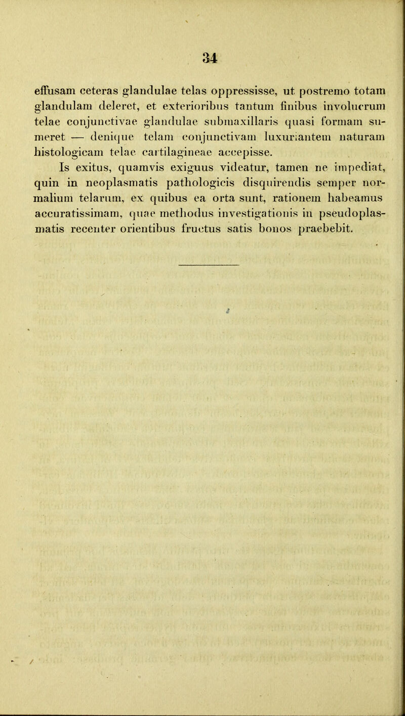 effusam ceteras glandulae telas oppressisse, ut postremo totam glandulam deleret, et exterioribus tantum finibus involucrum telae conjunetivae glandulae submaxillaris quasi formam su- meret — denique telam conjunctivam luxuriantem naturam histologicam telae cai tilagineae aceepisse. Is exitus, quamvis exiguus videatur, tamen ne impediat, quin in neoplasmatis pathologicis disquirendis semper nor- malium telarum, ex quibus ea orta sunt, rationem habeamus accuratissimam, quae methodus investigationis in pseudoplas- matis recenter orientibus fructus satis bonos praebebit.