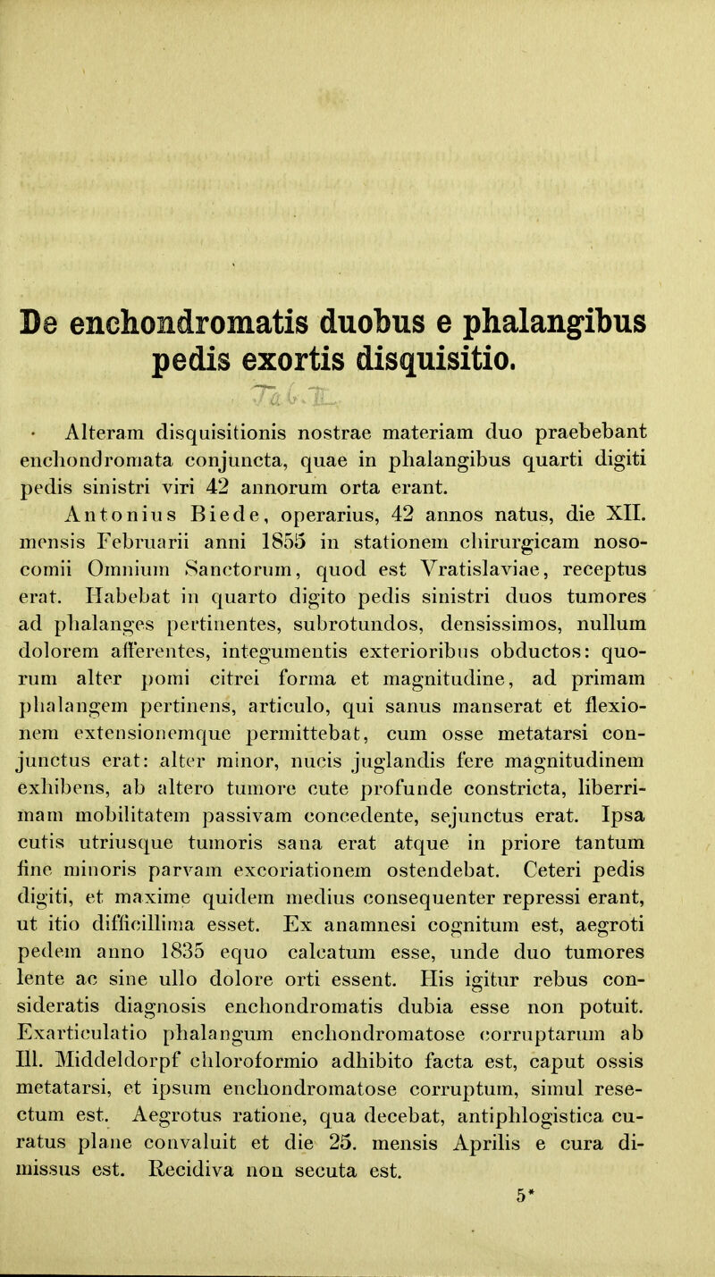 De enchondromatis duobus e phalangibus pedis exortis disquisitio. Alteram disquisitionis nostrae materiam duo praebebant encliondromata conjuncta, quae in plialangibus quarti digiti pedis sinistri viri 42 annorum orta erant. Antonius Biede, operarius, 42 annos natus, die XII. mensis Februarii anni 1855 in stationem chirurgicam noso- comii Omnium Sanctorum, quod est Vratislaviae, receptus erat. Habebat in quarto digito pedis sinistri duos tumores ad phalanges pertinentes, subrotundos, densissimos, nullum dolorem afterentes, integumentis exterioribus obductos: quo- rum alter pomi citrei forma et magnitudine, ad primam phalangem pertinens, articulo, qui sanus manserat et flexio- nem extensionemque permittebat, cum osse metatarsi con- junctus erat: alter minor, nucis juglandis fere magnitudinem exhibens, ab altero tumore cute profunde constricta, liberri- mam mobilitatem passivam concedente, sejunctus erat. Ipsa cutis utriusque tumoris sana erat atque in priore tantum fine minoris parvam excoriationem ostendebat. Ceteri pedis digiti, et maxime quidem medius consequenter repressi erant, ut itio difficillima esset. Ex anamnesi cognitum est, aegroti pedem anno 1835 equo calcatum esse, unde duo tumores lente ac sine ullo dolore orti essent. His igitur rebus con- sideratis diagnosis enchondromatis dubia esse non potuit. Exarticulatio phalangum enchondromatose corruptarum ab 111. Middeldorpf chloroformio adhibito facta est, caput ossis metatarsi, et ipsum enchondromatose corruptum, simul rese- ctum est. Aegrotus ratione, qua decebat, antiphlogistica cu- ratus plane convaluit et die 25. mensis Aprilis e cura di- missus est. Recidiva non secuta est. 5*
