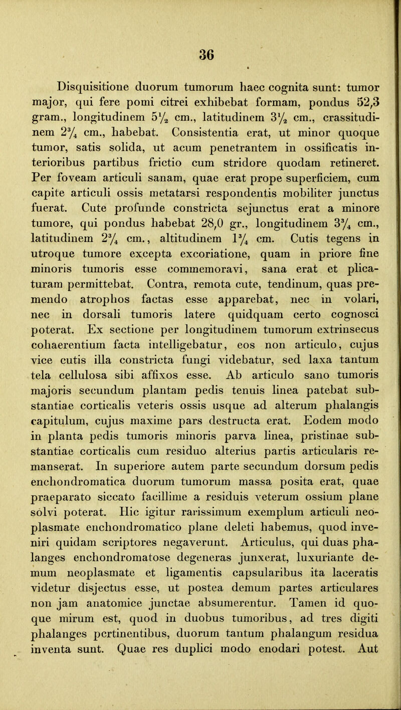 Disquisitione duorum tumorum haec cognita sunt: tumor major, qui fere pomi citrei exhibebat formam, pondus 52,3 gram., longitudinem 5% cm., latitudinein 3% cm., crassitudi- nem 2% cm., habebat. Consistentia erat, ut minor quoque tumor, satis solida, ut acum penetrantem in ossificatis in- terioribus partibus frictio cum stridore quodam retineret. Per foveam articuli sanam, quae erat prope superficiem, cum capite articuli ossis metatarsi respondentis mobiliter junctus fuerat. Cute profunde constricta sejunctus erat a minore tumore, qui pondus habebat 28,0 gr., longitudinem 3% cm., latitudinem 2% cm., altitudinem 1% cm. Cutis tegens in utroque tumore excepta excoriatione, quam in priore fine minoris tumoris esse commemoravi, sana erat et plica- turam permittebat. Contra, remota cute, tendinum, quas pre- mendo atrophos factas esse apparebat, nec in volari, nec in dorsali tumoris latere quidquam certo cognosci poterat. Ex sectione per longitudinem tumorum extrinsecus cohaerentium facta intelligebatur, eos non articulo, cujus vice cutis illa constricta fungi videbatur, sed laxa tantum tela cellulosa sibi affixos esse. Ab articulo sano tumoris majoris secundum plantam pedis tenuis linea patebat sub- stantiae corticalis veteris ossis usque ad alterum phalangis capitulum, cujus maxime pars destructa erat. Eodem modo in planta pedis tumoris minoris parva linea, pristinae sub- stantiae corticalis cum residuo alterius partis articularis re- manserat. In superiore autem parte secundum dorsum pedis enchondromatica duorum tumorum massa posita erat, quae praeparato siccato facillime a residuis veterum ossium plane solvi poterat. Hic igitur rarissimum exemplum articuli neo- plasmate enchondromatico plane deleti habemus, quod inve- niri quidam scriptores negaverunt. Articulus, qui duas pha- langes enchondromatose degeneras junxerat, luxuriante de- mum neoplasmate et ligamentis capsularibus ita laceratis videtur disjectus esse, ut postea demum partes articulares non jam anatomice junctae absumerentur. Tamen id quo- que mirum est, quod in duobus tumoribus, ad tres digiti phalanges pcrtinentibus, duorum tantum phalangum residua inventa sunt. Quae res duplici modo enodari potest. Aut