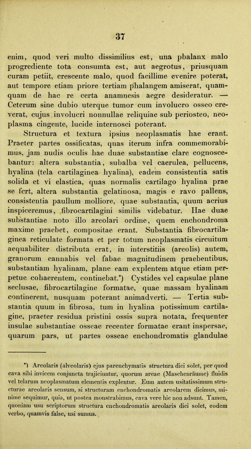 enim, quod veri multo dissimilius est, una pbalanx malo progrediente tota consumta est, aut aegrotus, priusquam curam petiit, crescente malo, quod facillime evenire poterat, aut tempore etiam priore tertiam plialangem amiserat, quam- quam de hac re certa anamnesis aegre desideratur. —• Ceterum sine dubio uterque tumor cum involucro osseo cre- verat, cujus involucri nonnullae reliquiae sub periosteo, neo- plasma cingente, lucide internosci poterant. Structura et textura ipsius neoplasmatis hae erant. Praeter partes ossificatas, quas iterum infra commemorabi- mus, jam nudis oculis liae duae substantiae clare cognosce- bantur: altera substantia, subalba vel caerulea, pellucens, hyalina (tela cartilaginea^ hyalina), eadem consistentia satis solida et vi elastica, quas normalis cartilago byalina prae se fcrt, altera substantia gelatinosa, magis e ravo pallens, consistentia paullum molliore, quae substantia, quum acrius inspiceremus, fibrocartilagini similis videbatur. Hae duae substantiae noto illo areolari ordine, quem enchondroma maxime praebet, compositae erant. Substantia fibrocartila- ginea reticulate formata et per totum neoplasmatis circuitum aequabiliter distributa erat, in interstitiis (areolis) autem, granorum cannabis vel fabae magnitudinem praebentibus, substantiam hyalinam, plane eam explentem atque etiam per- petue cohaerentem, continebat.*) Cystides vel capsulae plane seclusae, fibrocartilagine formatae, quae massam hyalinam continerent, nusquam poterant animadverti. — Tertia sub- stantia quum in fibrosa, tum in hyalina potissimum cartila- gine, praeter residua pristini ossis supra notata, frequenter insulae substantiae osseae recenter formatae erant inspersae, quarum pars, ut partes osseae enchondromatis glandulae *) Areolaris (alveolaris) ejus parenchymatis structura dici solet, per quod cava sibi invicetn conjuncta trajiciuntur, quorum areae (Maschenraume) fluidis vei telarum neoplasmatum elementis explentur. Eum autem usitatissimum stru- cturae areolaris sensum, si structuram enchondromatis areolarem dicimus, mi- nime sequimur, quia, ut postea monstrabimus, cava vere hic non adsunt. Tamen, quomam usu scriptorum structura enchondromatis areolaris dici solet, eodem verbo, quamvis false, usi sumus.