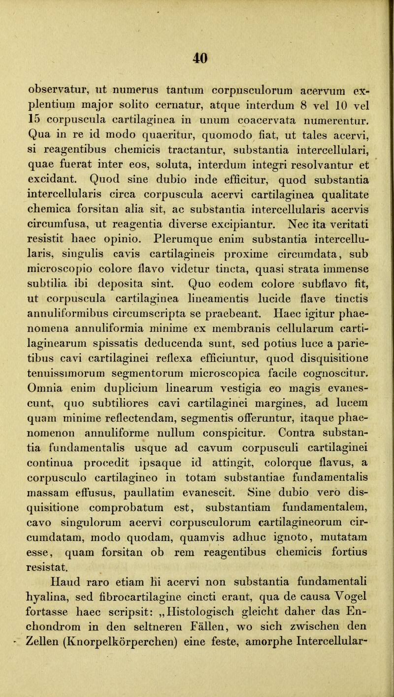observatur, ut numerus tantum corpusculorum acervum ex- plentium major solito cernatur, atque interdum 8 vel 10 vel 15 corpuscula cartilaginea in unum coacervata numerentur. Qua in re id modo quaeritur, quomodo fiat, ut tales acervi, si reagentibus chemicis tractantur, substantia intercellulari, quae fuerat inter eos, soluta, interdum integri resolvantur et excidant. Quod sine dubio inde efficitur, quod substantia intercellularis circa corpuscula acervi cartilaginea qualitate chemica forsitan alia sit, ac substantia intercellularis acervis circumfusa, ut reagentia diverse excipiantur. Nec ita veritati resistit haec opinio. Plerumque enim substantia intercellu- laris, singulis cavis cartilagineis proxime circumdata, sub microscopio colore flavo videtur tincta, quasi strata immense subtilia ibi deposita sint. Quo eodem colore subflavo fit, ut corpuscula cartilaginea lineamentis lucide flave tinctis annuliformibus circumscripta se praebeant. Haec igitur phae- notnena annuliformia minime ex membranis cellularum carti- laginearum spissatis deducenda sunt, sed potius luce a parie- tibus cavi cartilaginei reflexa efficiuntur, quod disquisitione tenuissimorum segmentorum microscopica facile cognoscitur. Omnia enim dupliciuin linearum vestigia eo magis evanes- cunt, quo subtiliores cavi cartilaginei margines, ad lucem quam minime reflectendam, segmentis offeruntur, itaque phae- nomenon annuliforme nullum conspicitur. Contra substan- tia fundamentalis usque ad cavum corpusculi cartilaginei continua proeedit ipsaque id attingit, colorque flavus, a corpusculo cartilagineo in totam substantiae fundamentalis massam effusus, paullatim evanescit. Sine dubio vero dis- quisitione comprobatum est, substantiam fundamentalem, cavo singulorum acervi corpusculorum cartilagineorum cir- cumdatam, modo quodam, quamvis adhuc ignoto, mutatam esse, quam forsitan ob rem reagentibus chemicis fortius resistat. Haud raro etiam hi acervi non substantia fundamentali hyalina, sed fibrocartilagine cincti erant, qua de causa Vogel fortasse haec scripsit: „ Histologisch gleicht daher das En- chondrom in den seltneren Fallen, wo sich zwischen den Zellen (Knorpelkorperchen) eine feste, amorphe Intercellular-