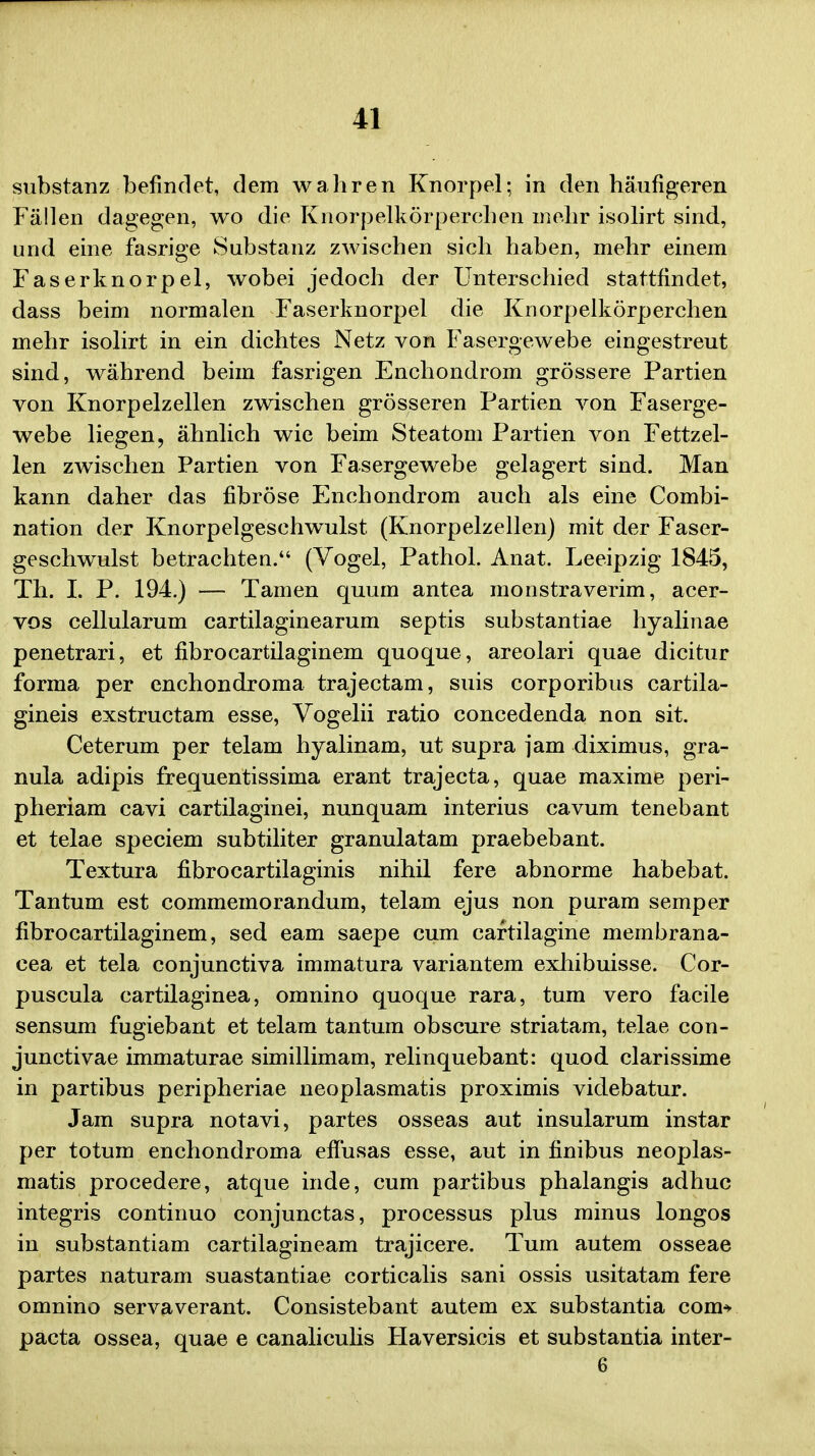 substanz befindet, dem wahren Knorpel; in den haufigeren Fallen dagegen, wo die Knorpelkorperehen mehr isolirt sind, und eine fasrige Substanz zwischen sich haben, mehr einem Faserknorp el, wobei jedoch der Unterschied stattfindet, dass beim normalen Faserknorpel die Knorpelkorperchen mehr isolirt in ein dichtes Netz von Fasergewebe eingestreut sind, wahrend beim fasrigen Enchondrom grossere Partien von Knorpelzellen zwischen grosseren Partien von Faserge- webe liegen, ahnlich wie beim Steatom Partien von Fettzel- len zwischen Partien von Fasergewebe gelagert sind. Man kann daher das fibrose Enchondrom auch als eine Combi- nation der Knorpelgeschwulst (Knorpelzellen) mit der Faser- geschwulst betrachten. (Vogel, Pathol. Anat. Leeipzig 1845, Th. I. P. 194.) — Tamen quum antea monstraverim, acer- vos cellularum cartilaginearum septis substantiae hyalinae penetrari, et fibrocartilaginem quoque, areolari quae dicitur forma per enchondroma trajectam, suis corporibus cartila- gineis exstructam esse, Vogelii ratio concedenda non sit. Ceterum per telam hyalinam, ut supra jam diximus, gra- nula adipis frequentissima erant trajecta, quae maxime peri- pheriam cavi cartilaginei, nunquam interius cavum tenebant et telae speciem subtiliter granulatam praebebant. Textura fibrocartilaginis nihil fere abnorme habebat. Tantum est commemorandum, telam ejus non puram semper fibrocartilaginem, sed eam saepe cum cartilagine membrana- cea et tela conjunctiva immatura variantem exhibuisse. Cor- puscula cartilaginea, omnino quoque rara, tum vero facile sensum fugiebant et telam tantum obscure striatam, telae con- junctivae immaturae simillimam, relinquebant: quod clarissime in partibus peripheriae neoplasmatis proximis videbatur. Jam supra notavi, partes osseas aut insularum instar per totum enchondroma effusas esse, aut in finibus neoplas- matis procedere, atque inde, cum partibus phalangis adhuc integris continuo conjunctas, processus plus minus longos in substantiam cartilagineam trajicere. Tum autem osseae partes naturam suastantiae corticalis sani ossis usitatam fere omnino servaverant. Consistebant autem ex substantia com* pacta ossea, quae e canaliculis Haversicis et substantia inter- 6