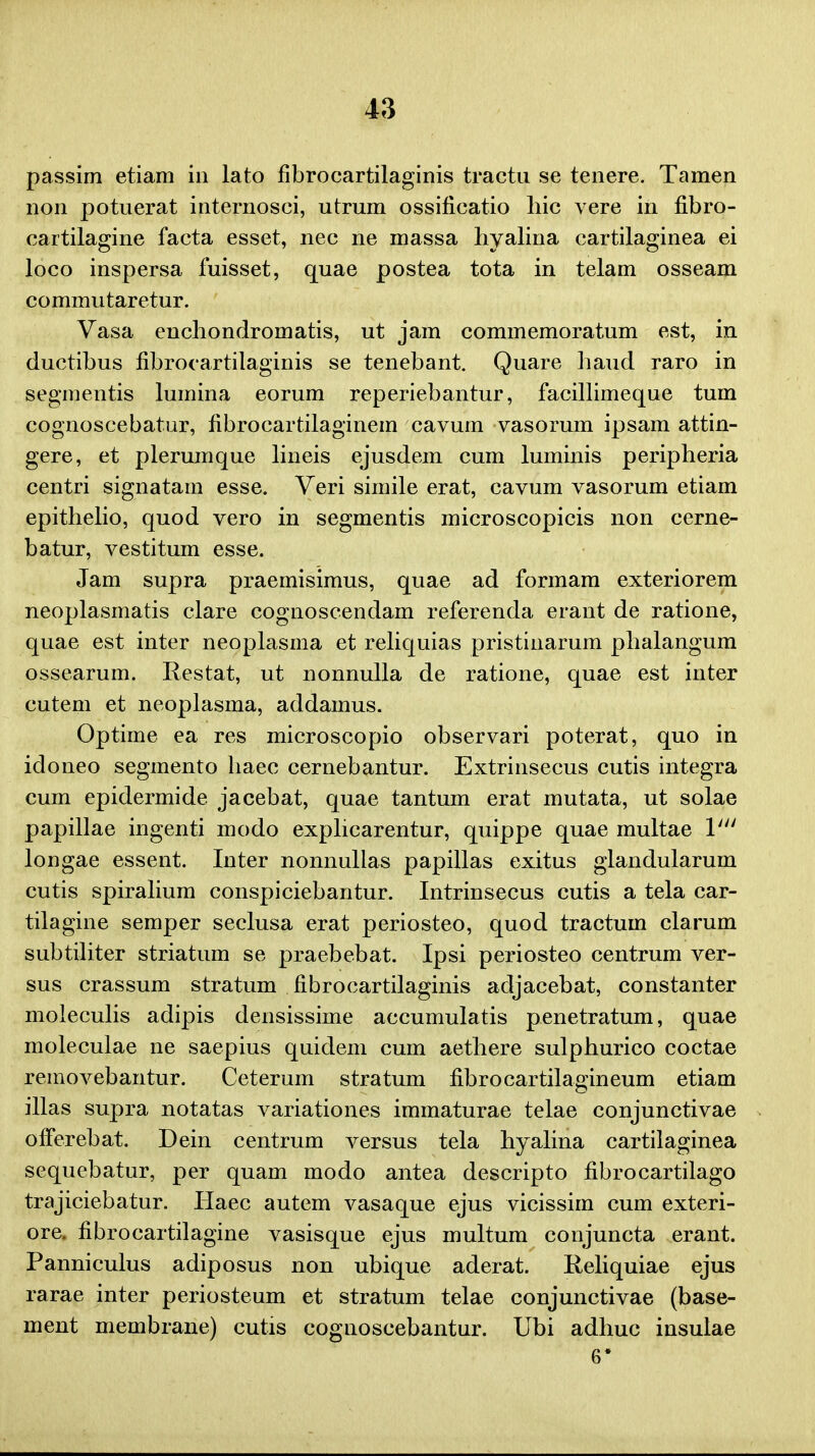 passim etiam in lato fibrocartilaginis tractu se tenere. Tamen non potuerat internosci, utrum ossificatio liic vere in fibro- cartilagine facta esset, nec ne massa hyalina cartilaginea ei loco inspersa fuisset, quae postea tota in telam osseam commutaretur. Vasa enchondromatis, ut jam commemoratum est, in ductibus fibrocartilaginis se tenebant. Quare haud raro in segmentis lumina eorum reperiebantur, facillimeque tum cognoscebatur, fibrocartilaginem cavum vasorum ipsam attin- gere, et plerumque lineis ejusdem cum luminis peripheria centri signatam esse. Veri simile erat, cavum vasorum etiam epithelio, quod vero in segmentis microscopicis non cerne- batur, vestitum esse. Jam supra praemisimus, quae ad formam exteriorem neoplasmatis clare cognoscendam referenda erant de ratione, quae est inter neoplasma et reliquias pristinarum phalangum ossearum. Restat, ut nonnulla de ratione, quae est inter cutem et neoplasma, addamus. Optime ea res microscopio observari poterat, quo in idoneo segmento haec cernebantur. Extrinsecus cutis integra cum epidermide jacebat, quae tantum erat mutata, ut solae papillae ingenti modo explicarentur, quippe quae multae Vu longae essent. Inter nonnullas papillas exitus glandularum cutis spiralium conspiciebantur. Intrinsecus cutis a tela car- tilagine semper seclusa erat periosteo, quod tractum clarum subtiliter striatum se praebebat. Ipsi periosteo centrum ver- sus crassum stratum fibrocartilaginis adjacebat, constanter moleculis adipis densissime accumulatis penetratum, quae moleculae ne saepius quidem cum aethere sulphurico coctae removebantur. Ceterum stratum fibrocartilagineum etiam illas supra notatas variationes immaturae telae conjunctivae ofFerebat. Dein centrum versus tela hyalina cartilaginea sequebatur, per quam modo antea descripto fibrocartilago trajiciebatur. Haec autem vasaque ejus vicissim cum exteri- ore. fibrocartilagine vasisque ejus multum conjuncta erant. Panniculus adiposus non ubique aderat. Reliquiae ejus rarae inter periosteum et stratum telae conjunctivae (base- ment membrane) cutis cognoscebantur. Ubi adhuc insulae 6*