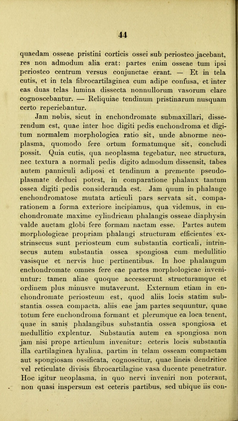 quaedam osseae pristini corticis ossei sub periosteo jacebant, res non admodum alia erat: partes enim osseae tum ipsi periosteo centrum versus conjunctae erant. — Et in tela cutis, et in tela fibrocartilaginea cum adipe confusa, et inter eas duas telas lumina dissecta nonnullorum vasorum clare cognoscebantur. — Reliquiae tendinuin pristinarum nusquam certo reperiebantur. Jam nobis, sicut in enchondromate submaxillari, disse- rendum est, quae inter hoc digiti pedis enchondroma et digi- tum normalem morphologica ratio sit, unde abnorme neo- plasma, quomodo fere ortum formatumque sit, concludi possit. Quia cutis, qua neoplasma tegebatur, nec structura, nec textura a normali pedis digito admodum dissensit, tabes autem panniculi adiposi et tendinum a premente pseudo- plasmate deduci potest, in comparatione phalanx tantum ossea digiti pedis consideranda est. Jam quum in phalange enchondromatose mutata articuli pars servata sit, compa- rationem a forma exteriore incipiamus, qua videmus, in en- chondromate maxime cylindricain phalangis osseae diaphysin valde auctam globi fere formam nactam esse. Partes autem morphologicae propriam phalangi structuram efficientes ex- strinsecus sunt periosteum cum substantia corticali, intrin- secus autem substantia ossea spongiosa cum medullitio vasisque et nervis huc pertinentibus. In hoc phalangum enchondromate omnes fere eae partes morphologicae inveni- untur: tamen aliae quoque accesserunt structuramque et ordinem plus minusve mutaverunt. Externum etiain in en- chondromate periosteum est, quod aliis locis statim sub- stantia ossea compacta, aliis eae jam partes sequuntur, quae totum fere enchondroma formant et plerumque ea loca tenent, quae in sanis phalangibus substantia ossea spongiosa et medullitio explentur. Substantia autem ea spongiosa non jam nisi prope articulum invenitur: ceteris locis substantia illa cartilaginea hyalina, partim in telam osseam compactam aut spongiosam ossificata, cognoscitur, quae lineis dendritice vel reticulate divisis fibrocartilagine vasa ducente penetratur. Hoc igitur neoplasma, in quo nervi inveniri non poterant, non quasi inspersum est ceteris partibus, sed ubique iis con-