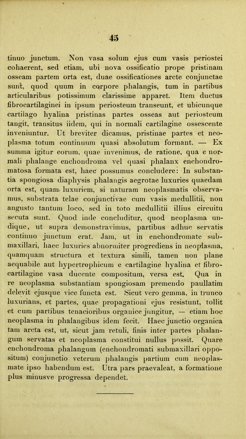 tinuo junctum. Non vasa solum ejus cum vasis periostei cohaerent, sed etiam, ubi nova ossificatio prope pristinam osseam partem orta est, duae ossificationes arcte conjunctae sunt, quod quum in corpore phalangis, tum in partibus articularibus potissimum clarissime apparet. Item ductus fibrocartilaginei in ipsum periosteum transeunt, et ubicunque cartiiago hyalina pristinas partes osseas aut periosteum tangit, transitus iidem, qui in normali cartilagine ossescente inveniuntur. Ut breviter dicamus, pristinae partes et neo- plasma totum continuum quasi absolutum formant. — Ex summa igitur eorum, quae invenimus, de ratione, qua e nor- mali phalange enchondroma vel quasi phalanx enchondro- matosa formata est, haec possumus concludere: In substan- tia spongiosa diaphysis phalangis aegrotae luxuries quaedam orta est, quam luxuriem, si naturam neoplasmatis observa- mus, substrata telae conjunctivae cum vasis medullitii, non angusto tantum loco, sed in toto medullitii illius circuitu secuta sunt. Quod inde concluclitur, quod neoplasma un- dique, ut supra demonstravimus, partibus adhuc servatis continuo junctum erat. Jam, ut in enchondromate sub- maxillari, haec luxuries abnormiter progrediens in neoplasma, quamquam structura et textura simili, tamen non plane aequabile aut hypertrophicum e cartilagine hyalina et tibro- cartilagine vasa ducente compositum, versa est. Qua in re neoplasma substantiam spongiosam premendo paullatim delevit ejusque vice functa est. Sicut vero gemma, in trunco luxurians, et partes, quae propagationi ejus resistunt, tollit et cum partibus tenacioribus organice jungitur, — etiam hoc neoplasma in phalangibus idem fecit. Haec junctio organica tam arcta est, ut, sicut jam retuli, finis inter partes phalan- gum servatas et neoplasma constitui nullus possit. Quare enchondroma phalangum (enchondromati submaxillari oppo- situm) conjunctio veterum phalangis partium cum neoplas- mate ipso habendum est. Utra pars praevaleat, a formatione plus minusve progressa dependet.