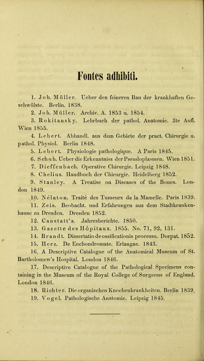 Fontes adliibiti. 1. Joh. Miiller. Ueber den feineren Bau der krankhaften Ge- schwulste. Berlin. 1838. 2. Joh. Muller. Archiv. A. 1853 u. 1854. 3. Rokitansky. Lehrbuch der pathol. Anatomie. 3te Aufl. Wicn 1855. 4. Lebert. Abhandl. aus dem Gebiete der pract. Chirurgie u. pathol. Physiol. Berlin 1848. 5. Lebert. Physiologie pathologique. A Paris 1845. 6. S chuh. Ueber die Erkenntniss derPseudoplasmen. Wienl851. 7. Dieffenbach. Operative Chirurgie. Leipzig 1848. 8. Chelius. Handbuch der Chirurgie. Heidelberg 1852. 9. Stanley. A Treatise on Diseases of the Bones. Lon- don 1849. 10. Nelaton. Traite des Tumeurs de la Mamelle. Paris 1839. 11. Zeis. Beobacht. und Erfahrungen aus dem Stadtkranken- hause zu Dresden. Dresden 1852. 12. Canstatt's. Jahresberichte. 1850. 13. Gazette des Hopitaux. 1855. No. 71, 92, 131. 14. Brandt. Dissertatio deossificationis processu. Dorpat. 1852. 15. Herz. De Enchondromate. Erlangae. 1843. 16. A Descriptive Catalogue of the Anatomical Museum of St. Bartholomew's Hospital. London 1846. 17. Descriptive Catalogue of the Pathological Specimens con- taining in the Museum of the Royal College of Surgeons of England. London 1846. 18. Richter. Die organischen Knochenkrankheiten. Berlin 1839. 19. Vogel. Pathologische Anatomie. Leipzig 1845.
