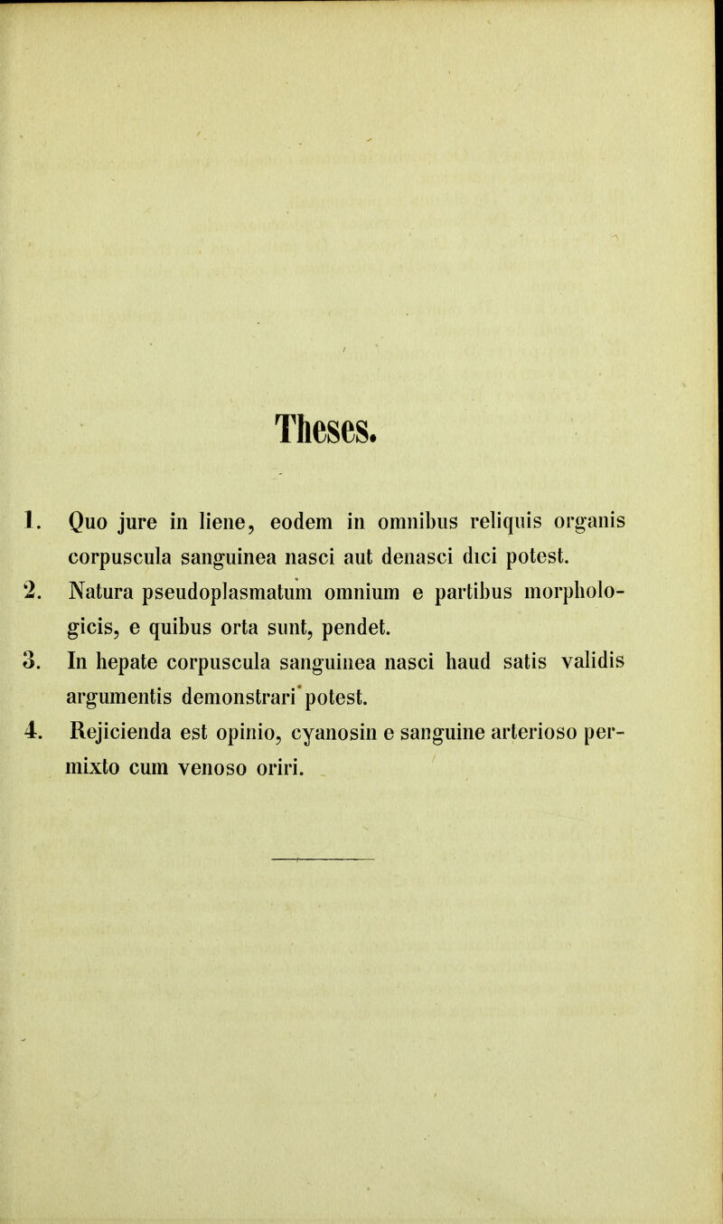 Theses. 1. Quo jure in liene, eodem in omnibus reliquis organis corpuscula sanguinea nasci aut denasci dici potest. 2. Natura pseudoplasmatum omnium e partibus morpholo- gicis, e quibus orta sunt, pendet. 3. In hepate corpuscula sanguinea nasci haud satis validis argumentis demonstrari potest. 4. Rejicienda est opinio, cyanosin e sanguine arterioso per- mixto cum venoso oriri.