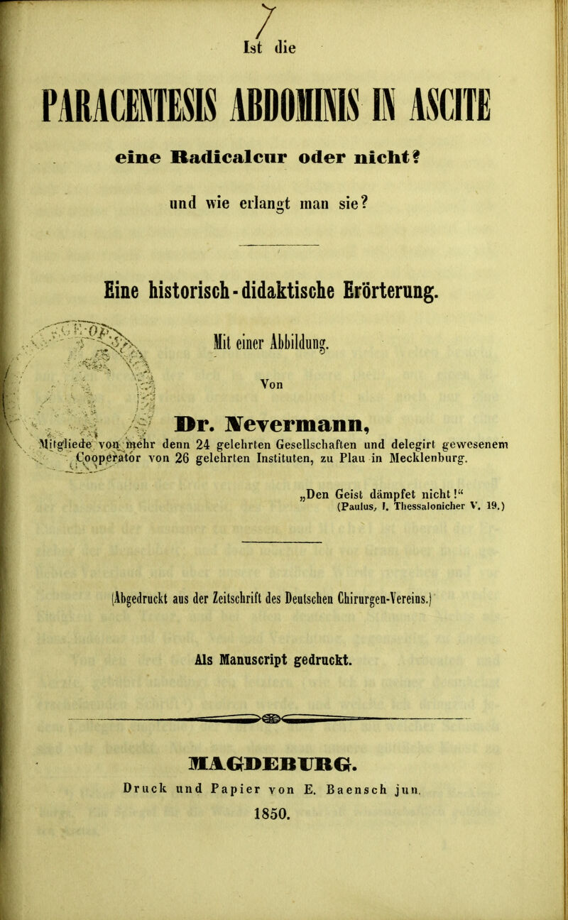 /. Ist die PARACilESIS ABDOIIMS E mm eine Radicalciir oder nicht f und wie erlangt man sie? Eine historisch-didaktische Erörterung. ' i ^^ Mit einer Abbildung. v::ä Von ^ Dr. HFeyermann, Mifgliede vo^i m^hr denn 24 gelehrten Gesellschaften und delegirt gewesenem CoppeMtor von 26 gelehrten Instituten, zu Flau in Mecklenburg. „Den Geist dämpfet nicht! (Paulus, 1. Thessalonicher V. 19.) (Abgedruckt aus der Zeitschrift des Deutschen Chirurgeu-Vereins.) Als fflanuscript gedruckt. Druck und Papier von E. Baensch jun. 1850.