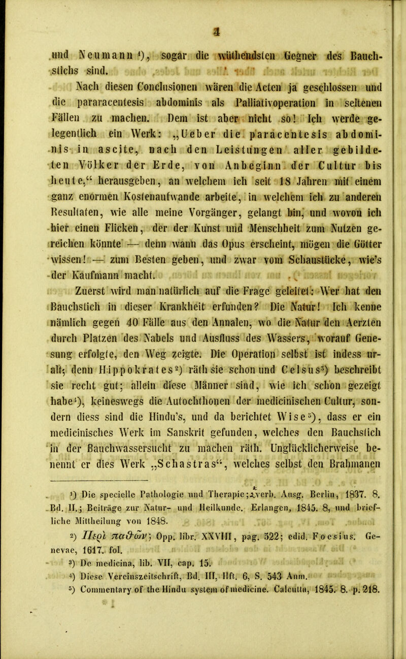 und Neumanii sogar die witlieiidsleii Gegner des Bauch- süchs sind. Nach diesen Conchisioneu wären die Acten ja geschlossen und die pararacentesis abdominis als Palliaüvoperation in seltenen Fällen zu machen. Dem ist aber nicht so! Ich werde ge- legentlich ein Werk: „lieber die paracentesis abdomi- -njs in ascite, nach den Leistungen aller gebilde- ten Völker der Erde, von Anbeginn der Cultur bis heute. herausgeben, an welchem ich seit 18 Jahren mit einem ganz enormen Koslenaufwande arbeite, in welchem ich zu anderen Resultaten, wie alle meine Vorgänger, gelangt bin, und wovon ich hier einen Flicken, der der Kunst und Menschheit zum Nutzen ge- reichen konnte — denn wann das Opus erscheint, mögen die Gülter •wissen! — zum Besten geben, und zwar vom Schaustücke, wie's der Kaufmann macht. Zuerst wird man natürlich auf die Frage geleil el: Wer hat den Bauchsüch in dieser Krankheit erfunden? Die Natur! Ich kenne nämlich gegen 40 Fälle aus den Annalen, wo die Natur den Aerzten durch Platzen des Nabels und Austluss des Wassers, worauf Gene- sung erfolgfe, den Weg zeigte. Die Operation selbst ist indess ur- alt', denn Hippokrates^) räth sie schon und Celsus^) beschreibt sie recht gut; allein diese Männer sind, wie ich schon gezeigt habe'*), keineswegs die Autochthonen der medicinischen Cultur, son- dern diess sind die Hindu's, und da berichtet Wise^), dass er ein medicinisches Werk im Sanskrit gefunden, welches den Bauchslich in der Bauchwassersucht zu machen räth. Unglücklicherweise be- nennt er dies Werk„Schastras'-, welches selbst den Brahmanen 1) Die specielle Pathologie und Therapie;;Lver]). Ausg. Berlin, 1837. 8. .Bd. II.; Beiträge zur Natur- und Heilkunde. Erlangen, 1845. 8, und brief- liche Mittheilung von 1848. 2) IJeQc Tia&OüV] Opp. libr. XXVIII, pag. 522; edid. Foesius. Ge- nevae, 1617. fol. 3) Do medicina, lib. VII, cap. 15. ^) Diese Vereinszeitschrift, Bd. III, Hft. 6, S. 543 Anm.