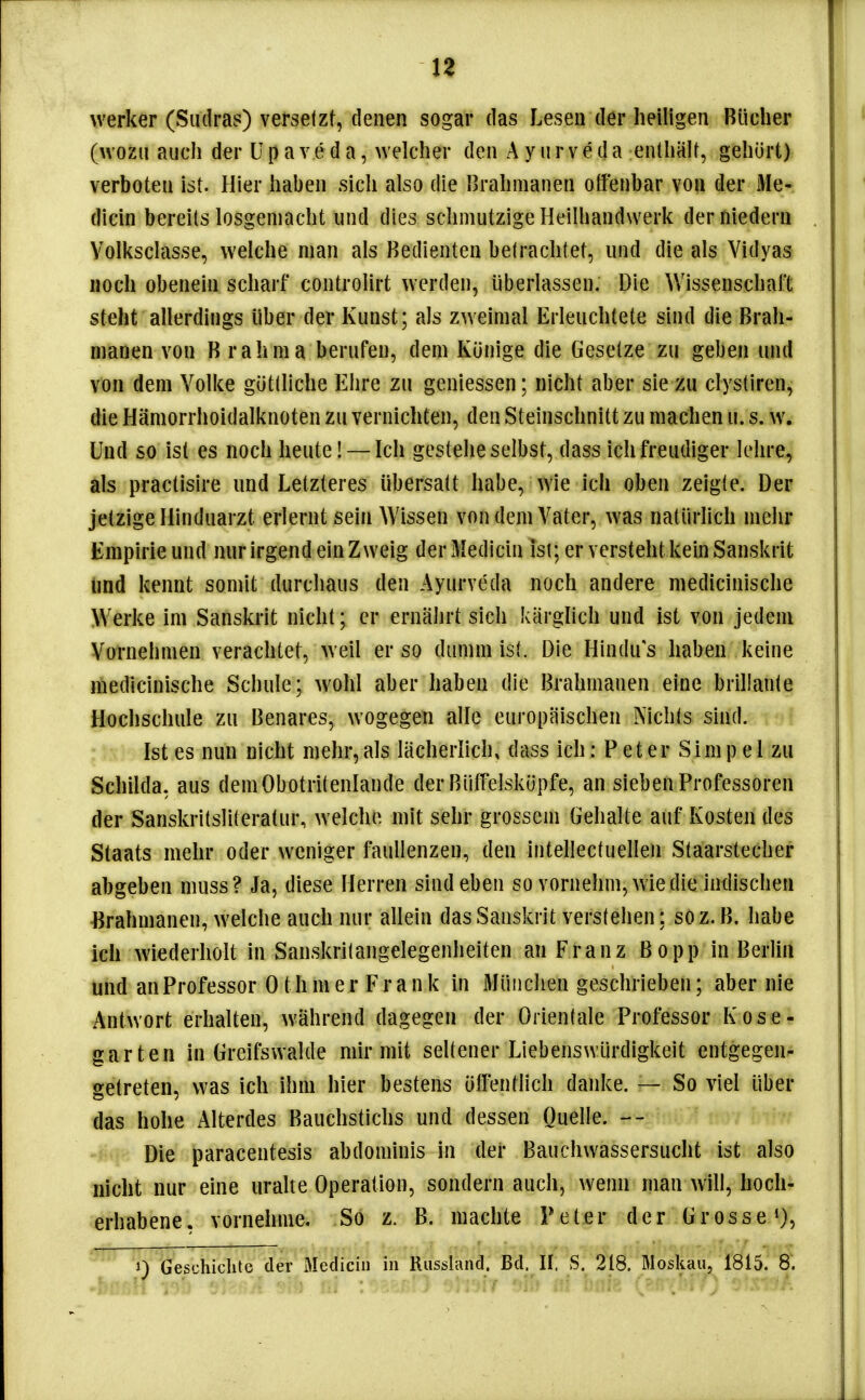 werker (Sudras) versetzt, denen sogar das Lesen der heiligen Bücher (wozu auch der U p a v e d a, welcher den Ayurveda enthalt, gehört) verboten ist. Hier haben sich also die Brahnianen offenbar von der Ale- dicin bereits losgemacht und dies schmutzige Heilhandwerk derniederu Volksclasse, welche man als Bedienten betrachtet, und die als Yidyas Hoch obenein scharf controlirt werden, überlassen. Die Wissenschaft steht allerdings über der Kunst; als zweimal Erleuchtete sind die Brah- nianen von Brahma berufen, dem Könige die Gesetze zu geben und von dem Volke göttliche Ehre zu geniessen; nicht aber sie zu clystiren, die Hämorrhoidalknoten zu vernichten, den Steinschnitt zu machen u. s. w. Und so ist es noch heute! — Ich gestehe selbst, dass ich freudiger lehre, als practisire und Letzteres übersatt habe, wie ich oben zeigte. Der jetzige Hinduarzt erlernt sein Wissen von dem Vater, was natürlich mehr Empirie und nur irgend ein Zweig derMedicin ist; er versteht kein Sanskrit und kennt somit durchaus den Ayurveda noch andere medicinische W^erke im Sanskrit nicht; er ernährt sich kärglich und ist von jedem Vornehmen verachtet, weil er so dumm ist. Die Hindu s haben keine medicinische Schule; wohl aber haben die Brahmanen eine brillante Hochschule zu Benares, wogegen alle europäischen Nichts sind. Ist es nun nicht mehr, als lächerlich, dass ich: P et er Sim p e 1 zu Schiida, aus demObotritenlande der Bütfelsköpfe, an sieben Professoren der Sanskritsliteratur, welche mit sehr grossem Gehalte auf Kosten des Staats mehr oder weniger faulienzen, den intellectuellen Staarstecher abgeben muss? Ja, diese Herren sind eben so vornehm, wie die indischen Brahmanen, welclie auch nur allein das Sanskrit verstehen; so z.B. habe ich wiederholt in Sanskritangelegenheiten an Franz Bopp in Berlin und an Professor Othm er Frank in München geschrieben; aber nie Antwort erhalten, während dagegen der Orientale Professor Kose- garten in Greifsvvalde mir mit seltener Liebenswürdigkeit entgegen- getreten, was ich ihm hier bestens öffentlich danke. — So viel über das hohe Alterdes Bauchstichs und dessen Quelle. Die paracentesis abdominis in der Bauchwassersucht ist also nicht nur eine uralte Operation, sondern auch, wenn man will, hoch- erhabene, vornehme. So z. B. machte Peter der Grosse i), 1) Geschichte der Medicin in Riissland. Bd. II. S. 218. Moskau, 1815. 8.