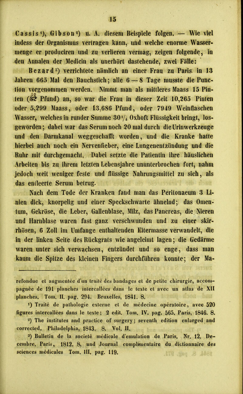 Cassis*), u. A. diesem Beispiele folgen. — Wie viel indess der Organismus verlragen kann, und welche enorme Wasser- menge er produciren und zu verlieren vermag, zeigen folgende, in den Annalen der Medicin als unerhört dastehende, zwei Fälle; BezardO verrichtete nämlich an einer Frau zu Paris, in 13 Jahren 665 Mal den Bauchstich; alle 6 — 8 Tage musste die Func- tion vorgenommen werden. Nimmt man als mittleres Maass 15 Pin- ien Pfund) an, so war die Frau in dieser Zeit 10,265 Pinten oder 5,299 Maass, oder 13,686 Pfund, oder 7949 Weinflaschen Wasser, welches in runder Summe 30 «/^ Oxhoft Flüssigkeit bringt, los- geworden ; dabei war das Serum noch 20 mal durch die ürinwerkzeuge und den Darmkanal weggeschafft worden, und die Kranke hatte hierbei auch noch ein Nervenfieber, eine Lungenentzündung und die Ruhr mit durchgemacht. Dabei setzte die Patientin ihre häuslichen Arbeiten bis zu ihrem letzten Lebensjahre ununterbrochen fort, nahm jedoch weit weniger feste und flüssige Nahrungsmittel zu sich, als das emieerte Serum betrug. Nach dem Tode der Kranken fand man das Peritonaeum 3 Li- nien dick, knorpelig und einer Speckschwarte ähnelnd; das Omen- tum, Gekröse, die Leber, Gallenblase, Milz, das Pancreas, die Nieren und Harnblase waren fast ganz verschwunden und zu einer skir- rhösen, 6 Zoll im Umfange enthaltenden Eitermasse verwandelt, die in der linken Seite des Rückgrats wie angeleimt lagen; die Gedärme waren unter sich verwachsen, entzündet und so enge, dass man kaum die Spitze des kleinen Fingers durchführen konnte: der Ma- refondue et augmentec d'iin Iraite des bandages et de petite Chirurgie, accom- pagnee de 191 planches intercallees dans le texte et avec un atlas de XII planches. Tom. II. pag. 294. Bruxelles, 1841. 8. Traite de patliologie externe et de medecine operatoire, avec 520 figures intercallees dans le texte; 2 edit. Tom. IV. pag. 565. Paris, 1846. 8. 2) The institutes and practice of surgery; seventh edition enlarged and corrected. Philadelphia, 1843. 8. Vol. II. 3) Bulletin de la societe medicale d'emulation de Paris. Nr. 12. De- cembre. Paris, 1812. 8, und Journal complpinentaire du dictionnaire des Sciences niedicales Tom. III. pag. 119.