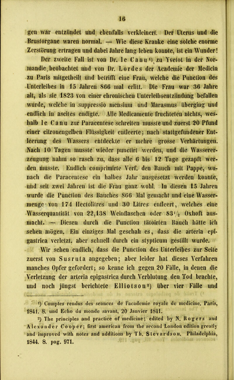 gen war enfzündet und ebenfalls verkleinert. Der Uterus und die Brustorgane waren normal. — Wie diese Kranke eine solche enorme Zerstörung ertragen und dabei Jahre lang leben konnte, ist ein Wunder! Der zweile Fall ist von Dr. le Canu ) zu Yvetot in der Nor- mandie,beobachtet und von Dr. Lordes der Academie der Medicin zu Paris mitgetheilt und belrifft eine Frau, welche die Function des Unterleibes in 15 Jahren 866 mal erlitt. Die Frau war 36 Jahre alt, als sie 1823 von einer chronischen Unterleibsentzündung befallen wurde, welche in suppressio mensiuni und Marasmus überging und endlich in asciles endigte. Alle Medicamente fruchtelen nichts, wes- halb le Canu zur Paracentese schreiten mussteund zuerst 20 Pfund einer citronengelben Flüssigkeit entleerte; nach stattgefundener Ent- leerung des Wassers entdeckte er mehre grosse Verhärtungen. Nach 10 Tagen musste wieder punclirt werden, und die Wasserer- zeugung nahm so rasch zu, dass alle 6 bis 12 Tage gezapft wer- den mussle. Endlich compiimirte Verf. den Bauch mit Pappe, wo- nach die Paraceniese ein halbes Jahr ausgesetzt werden konnte, und seit zwei Jahren ist die Frau ganz wohl. In diesen 15 Jahren wurde die Punclion des Bauches 866 Mal gemacht und eine Wasser- menge von 174 llectolilres und 30 Litres entleert, welches eine Wasserquanlität von 22,138 Weinllaschen oder 83V2 Oxhoft aus- macht. — Diesen durch die Function iätoir(en Bauch hätte ich sehen mögen. Ein einziges Mal geschah es, dass die arteria epi- gastrica verletzt. al>€r schnell durch ein stypticum gestillt wurde. Wir sehen endlich, dass die Punclion des Unterleibes zur Seite zuerst von Susruta angegeben; aber leider hat dieses Verfahren manches Opfer gefordert; so kenne ich gegen 20 Fälle, in denen die Verletzung der arteria epigastrica durch Verblutung den Tod brachte, und noch jüngst berichtete Elliotson^) über vier Fälle und 1) Comples rendus des seances de racademie royale de incdiciiie. Paris, 1841. 8. und Echo du monde savant, 20 Janvier 1841. -) The principles and practice of medicine; edited by N. Rogers and Alexander Cooper; first anierican from the second London edition greally and improved with notes and additions by Th. Stevardson. Philadelphia, 1844. 8. pag. 971.