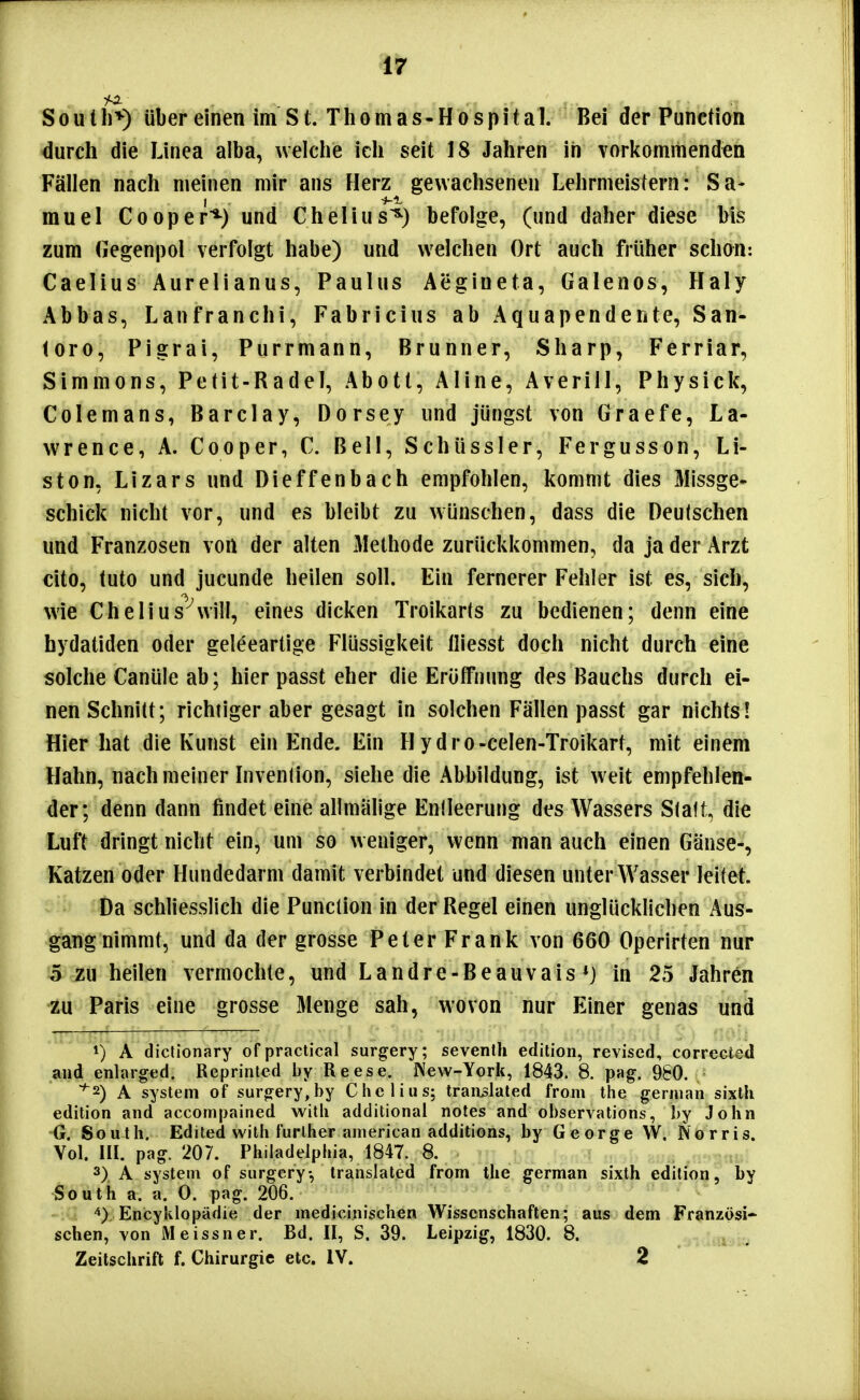 S 0 u 11)^) über einen im S t. T h o m a s - H o s p i t a 1. Bei der Function durch die Linea alba, welche ich seit 18 Jahren in vorkommenden Fällen nach meinen mir ans Herz gewachsenen Lehrmeistern: Sa- muel Cooper*^) und Chelius^) befolge, (und daher diese bis zum (legenpol verfolgt habe) und welchen Ort auch früher schon: Caelius Aurelianus, Paulus Aegineta, Galenos, Haly Abhas, Lanfranchi, Fabricius ab Aquapendente, San- (oro, Pigrai, Purrmann, Brunner, Sharp, Ferriar, Simmons, Petit-Radel, Abott, Aline, Averiii, Physick, Colemans, Barclay, Dorsey und jüngst von Graefe, La- wrence, A. Cooper, C. Bell, Schüssler, Fergusson, Li- sten, Lizars und Dieffenbach empfohlen, kommt dies Missge- schick nicht vor, und es bleibt zu wünschen, dass die Deutschen und Franzosen von der alten Methode zurückkommen, da ja der Arzt cito, tuto und jucunde heilen soll. Ein fernerer Fehler ist es, sich, wie Chelius^will, eines dicken Troikarts zu bedienen; denn eine hydatiden oder geleeartige Flüssigkeit lliesst doch nicht durch eine solche Canüle ab; hier passt eher die Eröffnung des Bauchs durch ei- nen Schnitt; richtiger aber gesagt in solchen Fällen passt gar nichts! Hier hat die Kunst ein Ende. Ein Hydro-celen-Troikart, mit einem Hahn, nach meiner Invenlion, siehe die Abbildung, ist weit empfehlen- der; denn dann findet eine allmälige Enileerung des Wassers Statt, die Luft dringt nicht ein, um so weniger, wenn man auch einen Gänse-, Katzen oder Hundedarm damit verbindet und diesen unter Wasser leitet. Da schliesslich die Function in der Regel einen unglücklichen Aus- gangnimmt, und da der grosse Peter Frank von 660 Operirten nur 5 zu heilen vermochte, und Landre-Beauvais *} in 25 Jahren zu Paris eine grosse Menge sah, wovon nur Einer genas und 1) A dictionary of practica! surgery; seventh edition, revised, corrected and enlarged. Reprinted by Reese. Wew-York, 1843. 8. pag. 980. ^2) A System of surgery,by Chelius; tran^laled from the gernian sixth edition and accompained witli additionai notes and observations, by John G. South. Edited with furlher anierican additions, by George W. Norris. Vol. III. pag. 207. Philadelphia, 1847. 8. 3) A System of surgery, translated from the german sixth edition, by South a. a. 0. pag. 206. Encyklopädie der medicinischen Wissenschaften; aus dem Französi* sehen, von Meissner. Bd. II, S. 39. Leipzig, 1830. 8. ^idtnai« Zeitschrift f. Chirurgie etc. IV. 2 '