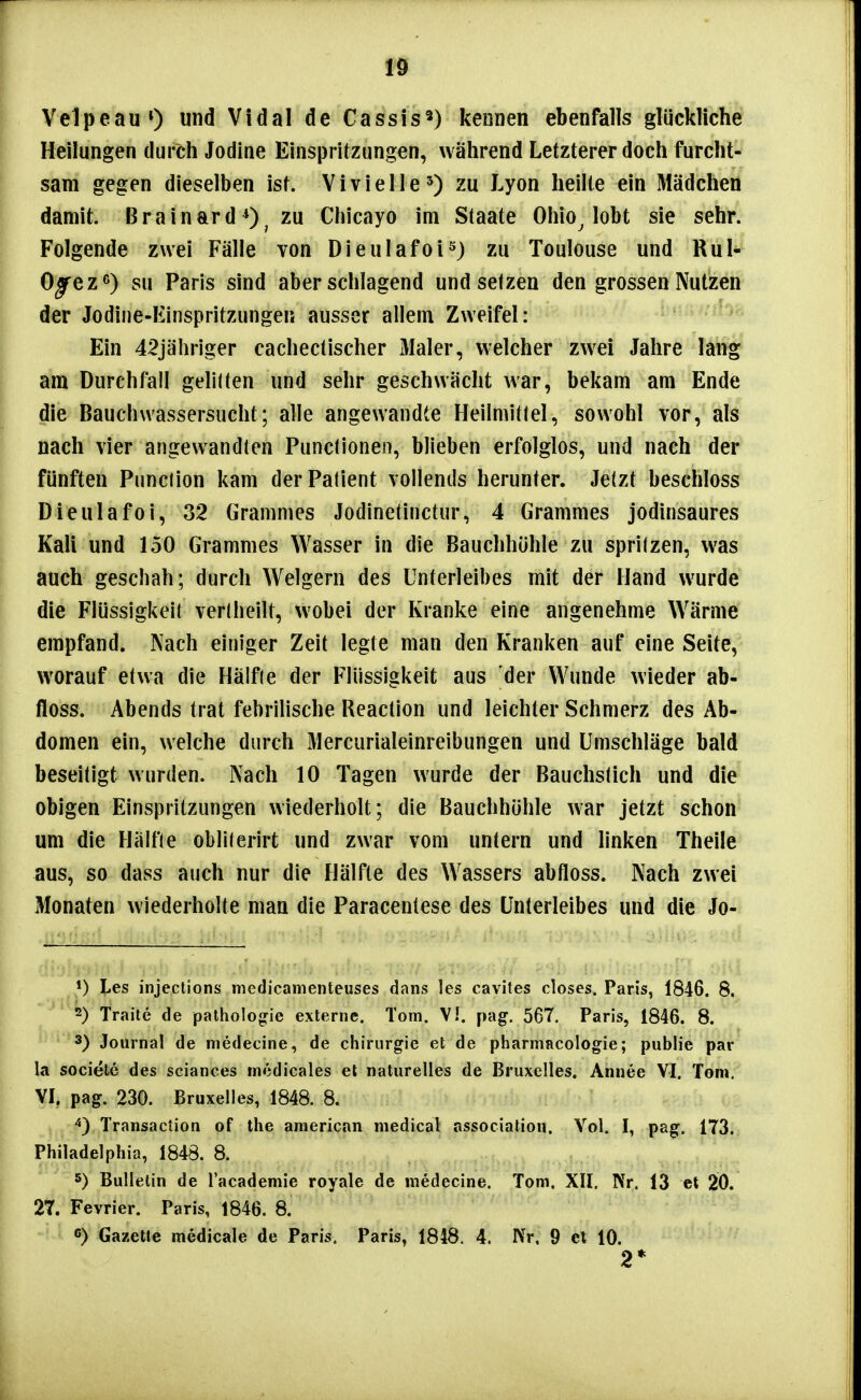 r ' VelpeauO und Vidal de Cassis«) kennen ebenfalls glückliche Heilungen durch Jodine Einspritzungen, während Letzterer doch furcht- sam gegen dieselben ist. V i v i e 11 e ^) zu Lyon heilte ein Mädchen damit. Brainard *), zu Chicayo im Staate Ohio^ lobt sie sehr. Folgende zwei Fälle von Dieulafoi^) zu Toulouse und Rul- Ojrez^) SU Paris sind aberschlagend und setzen den grossen Nutzen der Jodine-Einspritzungen ausser allem Zweifel: Ein 42jähriger cachectischer 3Ialer, welcher zwei Jahre lang am Durchfall gelilten und sehr geschwächt war, bekam am Ende die Bauchwassersucht; alle angewandte Heilmittel, sowohl vor, als nach vier angewandten Punclionen, blieben erfolglos, und nach der fünften Punclion kam der Patient vollends herunter. Jetzt beschloss Dieulafoi, 32 Gramnies Jodinetinctur, 4 Crammes jodinsaures Kali und 150 Crammes Wasser in die Bauchhöhle zu sprilzen, was auch geschah; durch Weigern des Unterleibes mit der Hand wurde die Flüssigkeit vertheilt, wobei der Kranke eine angenehme Wärme empfand. Nach einiger Zeit legte man den Kranken auf eine Seite, worauf etwa die Hälfle der Flüssigkeit aus der Wunde wieder ab- floss. Abends trat febrilische Reaction und leichter Schmerz des Ab- domen ein, welche durch Mercurialeinreibungen und Umschläge bald beseitigt wurden. Nach 10 Tagen wurde der Bauchslich und die obigen Einspritzungen wiederholt; die Bauchhöhle war jetzt schon um die Hiilfle oblilerirt und zwar vom untern und linken Theile aus, so dass auch nur die Hälfte des Wassers abfloss. Nach zwei Monaten wiederholte man die Paracentese des Unterleibes und die Jo- 1) Les injections medicamenteuses dans les cavites closes. Paris, 1846. 8. 2) Traile de patholonrie externe. Tom. V!. pag. 567. Paris, 1846. 8. 3) Journal de medecine, de Chirurgie et de pharmacologie; public par la sociele des sciances inedicales et naturelles de Bruxelles. Annee VI. Tom, VI. pag. 230. Bruxelles, 1848. 8. Transaclion of tlie american medical associatiou. Yol. I, pag. 173. Philadelphia, 1848. 8. 5) Bulletin de lacademie royale de medecine. Tom. XII. ISV. 13 et 20. 27. Fevrier. Paris, 1846. 8. 6) GazeUe medicale de Paris. Paris, 1848. 4. IVr. 9 et 10. 2*