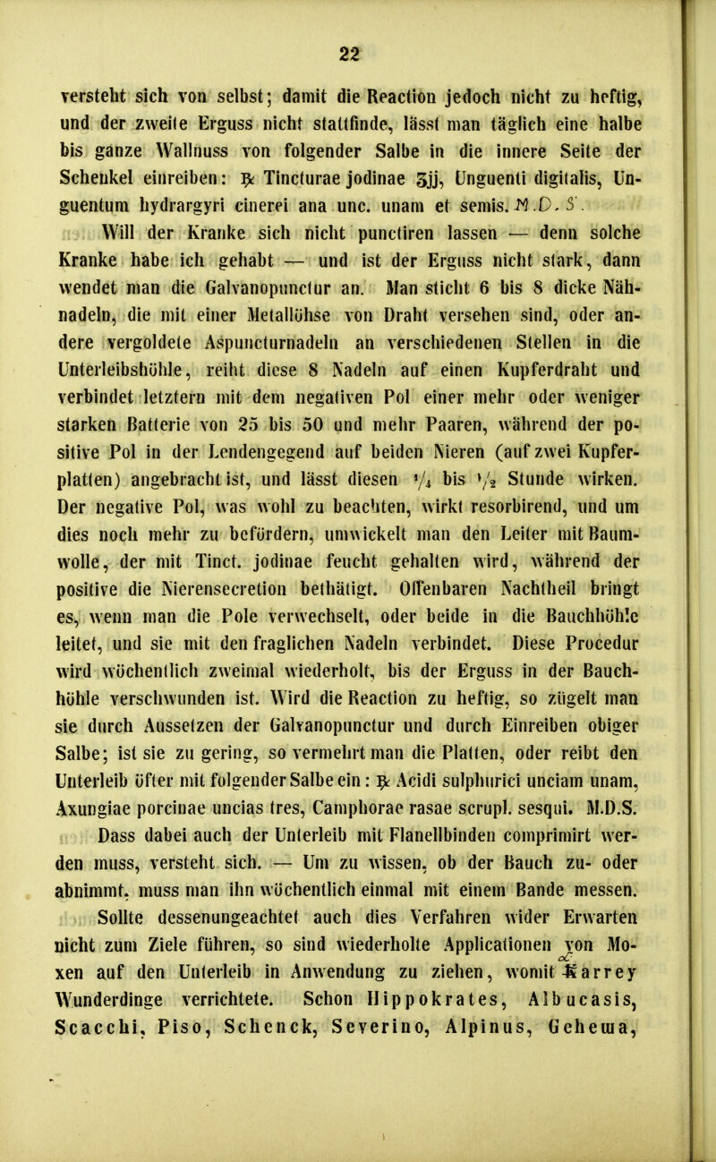 verstellt sich von selbst; damit die Reaction jedoch nicht zu heftig, und der zweite Erguss nicht stattfinde, lässt man täglich eine halbe bis ganze Wallnuss von folgender Salbe in die innere Seite der Schenkel einreiben: ^ Tincturae jodinae tJnguenti digitalis, ün- guentum hydrargyri cinerei ana unc. unam et seniis..0. S I; Will der Kranke sich nicht punctiren lassen — denn solche Kranke habe ich gehabt — und ist der Erguss nicht stark, dann wendet man die Galvanopunctur an. Man sticht 6 bis 8 dicke Näh- nadeln, die mit einer Metallühse von Draht versehen sind, oder an- dere vergoldete Aspuncturnadeln an verschiedenen Stellen in die ünterleibshöhle, reiht diese 8 Nadeln auf einen Kupferdraht und verbindet letztern mit dem negativen Pol einer mehr oder weniger starken Batterie von 25 bis 50 und mehr Paaren, während der po- sitive Pol in der Lendengegend auf beiden Nieren (auf zwei Kupfer- platten) angebracht ist, und lässt diesen bis »/2 Stunde wirken. Der negative Pol, was wohl zu beachten, wirkt resorbirend, nnd um dies noch mehr zu befördern, umwickelt man den Leiter mit Baum- wolle, der mit Tinct. jodinae feucht gehalten wird, während der positive die Nierensecretion bethätigt. Oifenbaren Nachlheil bringt es, wenn man die Pole verwechselt, oder beide in die Bauchhöhle leitet, und sie mit den fraglichen Nadeln verbindet. Diese Procedur wird wöchentlich zweimal wiederholt, bis der Erguss in der Bauch- höhle verschwunden ist. Wird die Reaction zu heftig, so zügelt man sie durch Aussetzen der Galvanopunctur und durch Einreiben obiger Salbe; ist sie zu gering, so vermehrt man die Platten, oder reibt den Unterleib öfter mit folgender Salbe ein: ^ Acidi sulphurici unciam unam, Axungiae porcinae uncias tres, Camphorae rasae scrupl. sesqui. M.D.S. Dass dabei auch der Unterleib mit Flanellbinden comprimirt wer- den muss, versteht sich. — Um zu wissen, ob der Bauch zu- oder abnimmt, muss man ihn wöchentlich einmal mit einem Bande messen, i Sollte dessenungeachtet auch dies Verfahren wider Erwarten nicht zum Ziele führen, so sind wiederholte Applicationen von Mo- xen auf den Unterleib in Anwendung zu ziehen, womit-Karrey W^underdinge verrichtete. Schon Hippokrates, Albucasis, Scacchi, Piso, Schenck, Severine, Alpinus, Geheuia,