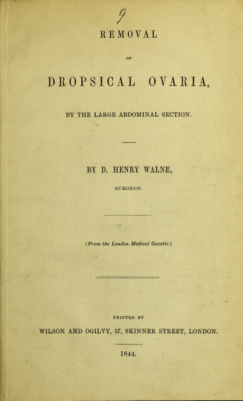 REMOVAL OF DROPSICAL OVARIA, BY THE LARGE ABDOMINAL SECTION. BY D. HENRY WALNE, SURGEON. {From the London Medical Gazette.) PRINTED BY WILSON AND OGILVY, 57, SKINNER STREET, LONDON, 1844.