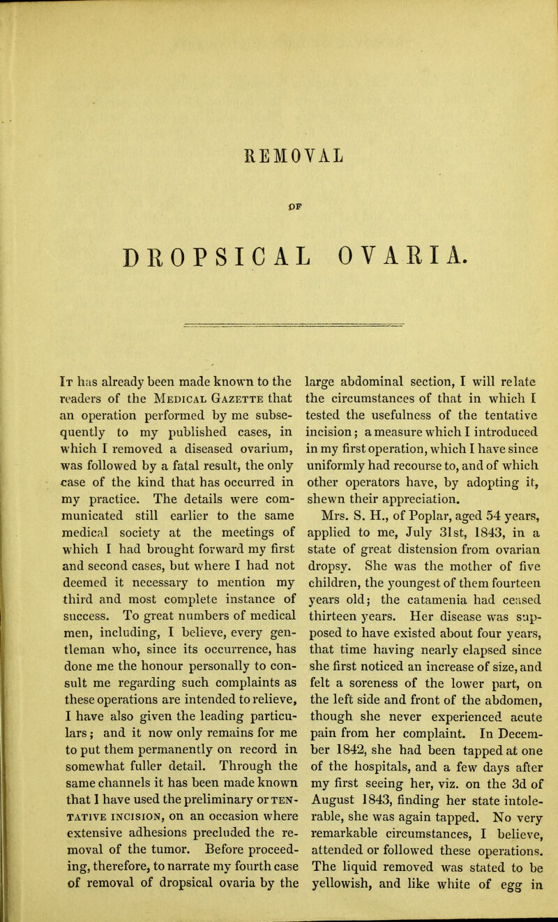 OF DROPSICAL OVARIA. It has already been made known to the readers of the Medical Gazette that an operation performed by me subse- quently to my published cases, in which I removed a diseased ovarium, was followed by a fatal result, the only case of the kind that has occurred in my practice. The details were com- municated still earlier to the same medical society at the meetings of which I had brought forward my first and second cases, but where I had not deemed it necessary to mention my third and most complete instance of success. To great numbers of medical men, including, I believe, every gen- tleman who, since its occurrence, has done me the honour personally to con- sult me regarding such complaints as these operations are intended to relieve, I have also given the leading particu- lars ; and it now only remains for me to put them permanently on record in somewhat fuller detail. Through the same channels it has been made known that I have used the preliminary or ten- tative INCISION, on an occasion where extensive adhesions precluded the re- moval of the tumor. Before proceed- ing, therefore, to narrate my fourth case of removal of dropsical ovaria by the large abdominal section, I will relate the circumstances of that in which I tested the usefulness of the tentative incision; a measure which I introduced in my first operation, which I have since uniformly had recourse to, and of which other operators have, by adopting it, shewn their appreciation. Mrs. S. H., of Poplar, aged 54 years, applied to me, July 31st, 1843, in a state of great distension from ovarian dropsy. She was the mother of five children, the youngest of them fourteen years old; the catamenia had ceased thirteen years. Her disease was sup- posed to have existed about four years, that time having nearly elapsed since she first noticed an increase of size, and felt a soreness of the lower part, on the left side and front of the abdomen, though she never experienced acute pain from her complaint. In Decem- ber 1842, she had been tapped at one of the hospitals, and a few days after my first seeing her, viz. on the 3d of August 1843, finding her state intole- rable, she was again tapped. No very remarkable circumstances, I believe, attended or followed these operations. The liquid removed was stated to be yellowish, and hke white of egg in