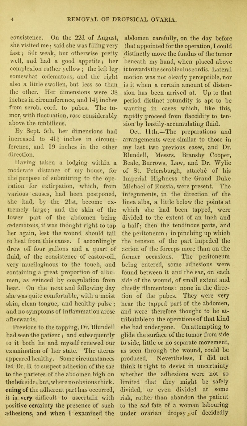 consistence. On the 22d of August, she visited me; said she was filling very fast; felt weak, but otherwise pretty- well, and had a good appetite; her complexion rather yellow ; the left leg somewhat cedematous, and the right also a little swollen, but less so than the other. Her dimensions were 38 inches in circumference, and 14^^ inches from scrob. cord, to pubes. The tu- mor, with fluctuation, rose considerably above the umbilicus. By Sept. 5th, her dimensions had increased to 411 inches in circum- ference, and 19 inches in the other direction. Having taken a lodging within a moderate distance of my house, for the purpose of submitting to the ope- ration for extirpation, which, from various causes, had been postponed, she had, by the 21st, become ex- tremely large; and the skin of the lower part of the abdomen being cedematous, it was thought right to tap her again, lest the wound should fail to heal from this cause. I accordingly drew off four gallons and a quart of fluid, of the consistence of castor-oil, very mucilaginous to the touch, and containing a great proportion of albu- men, as evinced by coagulation from heat. On the next and following day she was quite comfortable, with a moist skin, clean tongue, and healthy pulse ; and no symptoms of inflammation arose afterwards. Previous to the tapping, Dr. Blundell had seen the patient; and subsequently to it both he and myself renewed our examination of her state. The uterus appeared healthy. Some circumstances led Dr. B. to suspect adhesion of the sac to the parietes of the abdomen high on thelefi side; but, where no obvious thick- ening of the adherent part has occurred, it is very difficult to ascertain with positive certainty the presence of such adhesions, and when I examined the abdomen carefully, on the day before that appointed for the operation, I could distinctly move the fundus of the tumor beneath my hand, when placed above it towards the scrobiculus cordis. Lateral motion was not clearly perceptible, nor is it when a certain amount of disten- sion has been arrived at. Up to that period distinct rotundity is apt to be wanting in cases which, like this, rapidly proceed from flaccidity to ten- sion by hastily-accumulating fluid. Oct. 11th.—The preparations and arrangements were similar to those in my last two previous cases, and Dr. Blundell, Messrs. Bransby Cooper, Beale, Burrows, Law, and Dr. Wylie of St. Petersburgh, attache of his Imperial Highness the Grand Duke Michael of Russia, were present. The integuments, in the direction of the linea alba, a little below the points at which she had been tapped, were divided to the extent of an inch and a half; then the tendinous parts, and the peritoneum ; in pinching up which the tension of the part impeded the action of the forceps more than on the former occasions. The peritoneum being entered, some adhesions were found between it and the sac, on each side of the wound, of small extent and chiefly filamentous : none in the direc- tion of the pubes. They were very near the tapped part of the abdomen, and were therefore thought to be at- tributable to the operations of that kind she had undergone. On attempting to glide the surface of the tumor from side to side, little or no separate movement, as seen through the wound, could be produced. Nevertheless, I did not think it right to desist in uncertainty whether the adhesions were not so limited that they might be safely divided, or even divided at some risk, rather than abandon the patient to the sad fate of a woman labouring under ovarian dropsy; of decidedly