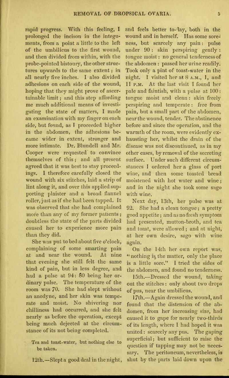 rapid progress. With this feeling, I prolonged the incison in the integu- ments, from a point a little to the left of the umbilicus to the first wound, and then divided from within, with the probe-pointed bistoury, the other struc- tures upwards to the same extent; in all nearly five inches. I also divided adhesions on each side of the wound, hoping that they might prove of ascer- tainable limit; and this step affording me much additional means of investi- gating the state of matters, I made an examination with my finger on each side, but found, as T proceeded higher in the abdomen, the adhesions be- came wider in extent, stronger and more intimate. Dr. Blundell and Mr. Cooper were requested to convince themselves of this; and all present agreed that it was best to stay proceed- ings. I therefore carefully closed the wound with six stitches, laid a strip of lint along it, and over this applied sup- porting plaister and a broad flannel roller, just as if she had been tapped. It was observed that she had complained more than any of my former patients ; doubtless the state of the parts divided caused her to experience more pain than they did. She was put to bed about five o'clock, complaining of some smarting pain at and near the wound. At nine that evening she still felt the same kind of pain, but in less degree, and had a pulse at 94: SO being her or- dinary pulse. The temperature of the room was 70. She had slept without an anodyne, and her skin was tempe- rate and moist. No shivering nor chilliness had occurred, and she felt nearly as before the operation, except being much dejected at the circum- stance of its not being completed. Tea and toast-water, but nothing else to be taken. 12th.—Slept a good deal in the night, and feels better to-day, both in the wound and in herself. Has some sore- ness, but scarcely any pain: pulse under 90 : skin perspiring gently : tongue moist: no general tenderness of the abdomen : passed her urine readily. Took only a pint of toast-water in the night. I visited her at 8 A.M., 1, and 11 P.M. At the last visit I found her pale and faintish, with a pulse at 100: tongue moist and clean : skin freely perspiring and temperate : free from pain, but a small part of the abdomen, near the wound, tender. The abstinence before and since the operation, and the warmth of the room, were evidently ex- hausting her, whilst the drain of the disease was not discontinued, as in my other cases, by removal of the secreting surface. Under such different circum- stances T ordered her a glass of port wine, and then some toasted bread moistened with hot water and wine ; and in the night she took some sago with wine. Next day, 13th, her pulse was at 92. She had a clean tongue; a pretty good appetite; and ai no fresh symptom had presented, mutton-broth, and tea and toast, were allowed ; and at night, at her own desire, sago with wine again. On the 14th her own report was,  nothing is^ the matter, only the place is a little sore. I tried the sides of the abdomen, and found no tenderness. 15th.—Dressed the wound, taking out the stitches: only about two drops of pus, near the umbilicus. 17th.—Again dressed the wound, and found that the distension of the ab- domen, from her increasing size, had caused it to gape for nearly two-thirds of its length, where I had hoped it was united: scarcely any pus. The gaping superficial; but sufficient to raise the question if tapping may not be neces- sary. The peritoneum, nevertheless, is shut by the parts laid down upon the