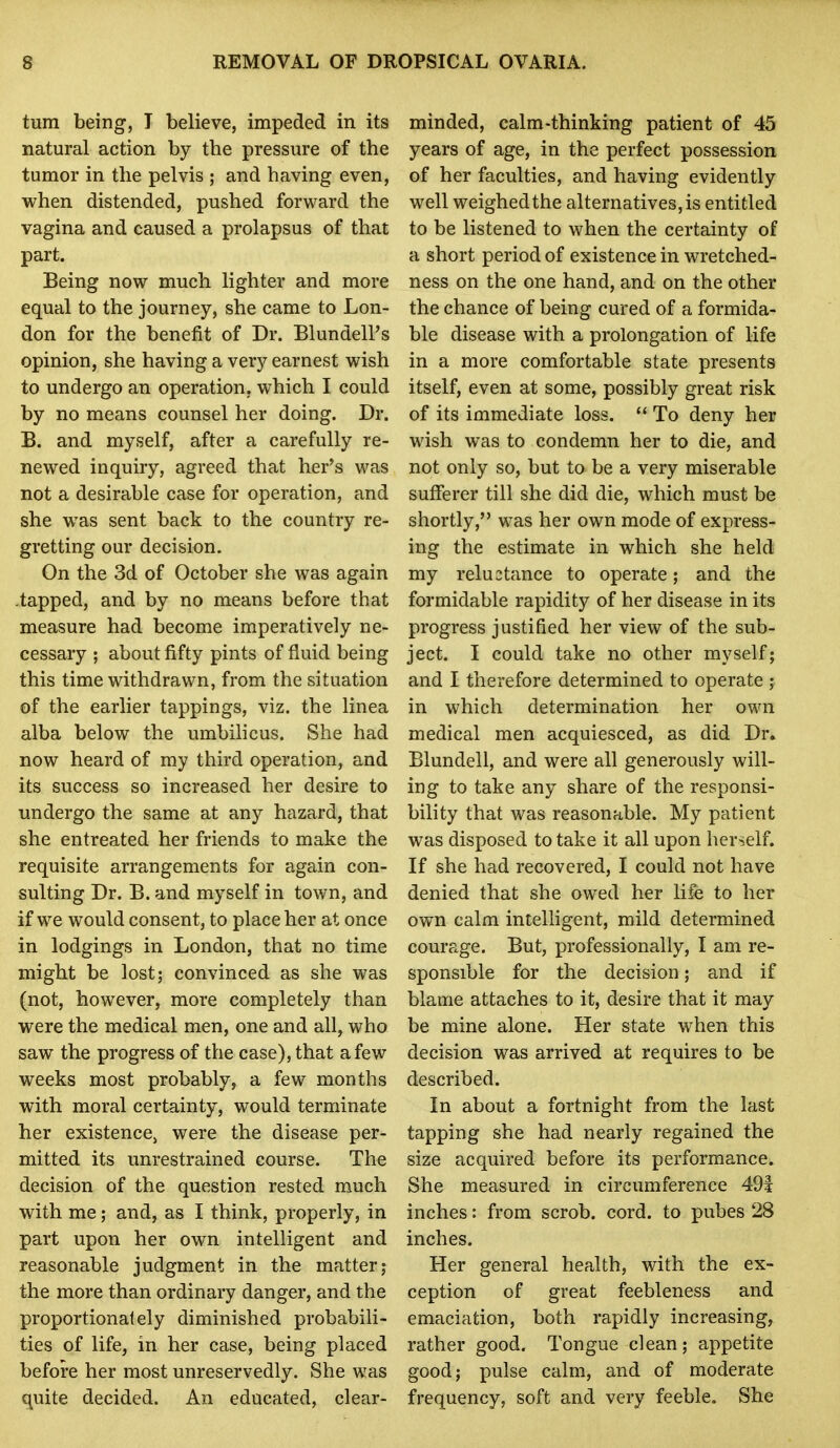 turn being, I believe, impeded in its natural action by the pressure of the tumor in the pelvis ; and having even, when distended, pushed forward the vagina and caused a prolapsus of that part. Being now much lighter and more equal to the journey, she came to Lon- don for the benefit of Dr. Blundell's opinion, she having a very earnest wish to undergo an operation, which I could by no means counsel her doing. Dr. B. and myself, after a carefully re- newed inquiry, agreed that her's was not a desirable case for operation, and she was sent back to the country re- gretting our decision. On the 3d of October she was again -tapped, and by no means before that measure had become imperatively ne- cessary ; about fifty pints of fluid being this time withdrawn, from the situation of the earlier tappings, viz. the linea alba below the umbilicus. She had now heard of my third operation, and its success so increased her desire to undergo the same at any hazard, that she entreated her friends to make the requisite arrangements for again con- sulting Dr. B. and myself in town, and if we would consent, to place her at once in lodgings in London, that no time might be lost; convinced as she was (not, however, more completely than were the medical men, one and all, who saw the progress of the case), that a few weeks most probably, a few months with moral certainty, would terminate her existence, were the disease per- mitted its unrestrained course. The decision of the question rested much with me; and, as I think, properly, in part upon her own intelligent and reasonable judgment in the matter; the more than ordinary danger, and the proportionately diminished probabili- ties of life, in her case, being placed before her most unreservedly. She was quite decided. An educated, clear- minded, calm-thinking patient of 45 years of age, in the perfect possession of her faculties, and having evidently well weighedthe alternatives,is entitled to be listened to when the certainty of a short period of existence in wretched- ness on the one hand, and on the other the chance of being cured of a formida- ble disease with a prolongation of life in a more comfortable state presents itself, even at some, possibly great risk of its immediate loss.  To deny her wish was to condemn her to die, and not only so, but to be a very miserable sufferer till she did die, which must be shortly, was her own mode of express- ing the estimate in which she held my reluctance to operate; and the formidable rapidity of her disease in its progress justified her view of the sub- ject. I could take no other myself; and I therefore determined to operate ; in which determination her own medical men acquiesced, as did Dr. Blundell, and were all generously will- ing to take any share of the responsi- bility that was reasonable. My patient was disposed to take it all upon herself. If she had recovered, I could not have denied that she owed her life to her own calm intelhgent, mild determined courage. But, professionally, I am re- sponsible for the decision; and if blame attaches to it, desire that it may be mine alone. Her state when this decision was arrived at requires to be described. In about a fortnight from the last tapping she had nearly regained the size acquired before its performance. She measured in circumference 491 inches: from scrob. cord, to pubes 28 inches. Her general health, with the ex- ception of great feebleness and emaciation, both rapidly increasing, rather good. Tongue clean; appetite good; pulse calm, and of moderate frequency, soft and very feeble. She