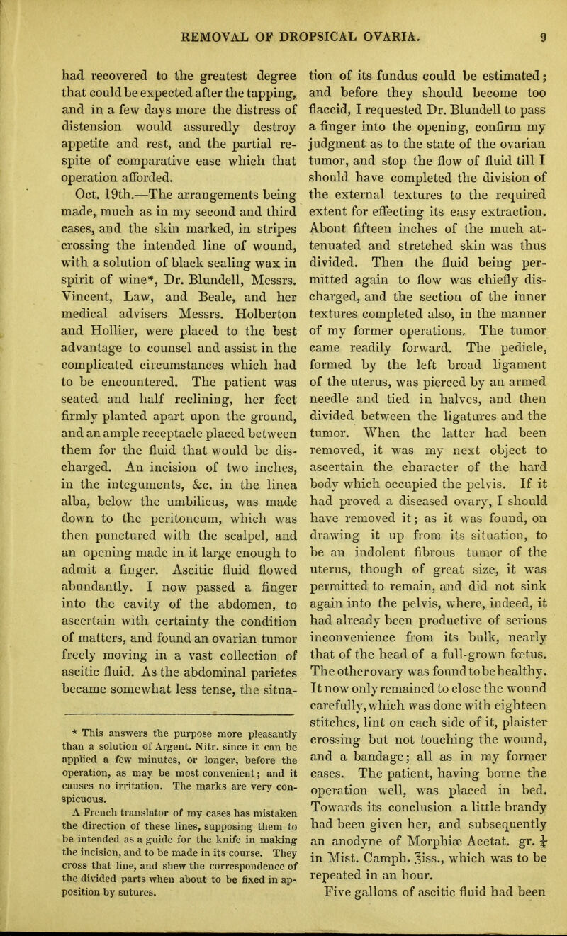 had recovered to the greatest degree that could be expected after the tapping, and in a few days more the distress of distension would assuredly destroy appetite and rest, and the partial re- spite of comparative ease which that operation afforded. Oct. 19th.—The arrangements being made, much as in my second and third cases, and the skin marked, in stripes crossing the intended line of wound, with a solution of black sealing wax in spirit of wine*, Dr. Blundell, Messrs. Vincent, Law, and Beale, and her medical advisers Messrs. Holberton and Hollier, were placed to the best advantage to counsel and assist in the complicated circumstances which had to be encountered. The patient was seated and half reclining, her feet firmly planted apart upon the ground, and an ample receptacle placed between them for the fluid that would be dis- charged. An incision of two inches, in the integuments, &c. in the linea alba, below the umbilicus, was made down to the peritoneum, which was then punctured with the scalpel, and an opening made in it large enough to admit a finger. Ascitic fluid flowed abundantly. I now passed a finger into the cavity of the abdomen, to ascertain with certainty the condition of matters, and found an ovarian tumor freely moving in a vast collection of ascitic fluid. As the abdominal parietes became somewhat less tense, the situa- * This answers the purpose more pleasantly than a solution of Argent. Nitr. since it can be applied a few minutes, or longer, before the operation, as may be most convenient; and it causes no irritation. The marks are very con- spicuous. A French translator of my cases has mistaken the direction of these lines, supposing them to be intended as a guide for the knife in making the incision, and to be made in its course. They cross that line, and shew the correspondence of the divided parts when about to be fixed in ap- position by sutures. tion of its fundus could be estimated; and before they should become too flaccid, I requested Dr. Blundell to pass a finger into the opening, confirm my judgment as to the state of the ovarian tumor, and stop the flow of fluid till I should have completed the division of the external textures to the required extent for effecting its easy extraction. About fifteen inches of the much at- tenuated and stretched skin was thus divided. Then the fluid being per- mitted again to flow was chiefly dis- charged, and the section of the inner textures completed also, in the manner of my former operations.. The tumor came readily forward. The pedicle, formed by the left broad ligament of the uterus, was pierced by an armed needle and tied in halves, and then divided between the ligatures and the tumor. When the latter had been removed, it was my next object to ascertain the character of the hard body which occupied the pelvis. If it had proved a diseased ovary, I should have removed it; as it was found, on drawing it up from its situation, to be an indolent fibrous tumor of the uterus, though of great size, it was permitted to remain, and did not sink again into the pelvis, where, indeed, it had already been productive of serious inconvenience from its bulk, nearly that of the head of a full-grown foetus. Theotherovary was found to be healthy. It now only remained to close the wound carefully, which was done with eighteen stitches, lint on each side of it, plaister crossing but not touching the wound, and a bandage; all as in my former cases. The patient, having borne the operation well, was placed in bed. Towards its conclusion a little brandy had been given her, and subsequently an anodyne of Morphiee Acetat. gr. ^ in Mist. Camph. 3iss., which was to be repeated in an hour. Five gallons of ascitic fluid had been