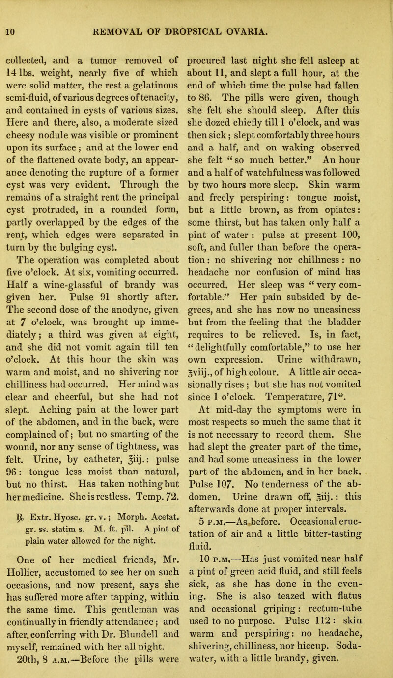 collected, and a tumor removed of 14 lbs. weight, nearly five of which were solid matter, the rest a gelatinous semi-fluid, of various degrees of tenacity, and contained in cysts of various sizes. Here and there, also, a moderate sized cheesy nodule was visible or prominent upon its surface ; and at the lower end of the flattened ovate body, an appear- ance denoting the rupture of a former cyst was very evident. Through the remains of a straight rent the principal cyst protruded, in a rounded form, partly overlapped by the edges of the rent, which edges were separated in turn by the bulging cyst. The operation was completed about five o'clock. At six, vomiting occurred. Half a w^ne-glassful of brandy was given her. Pulse 91 shortly after. The second dose of the anodyne, given at 7 o'clock, was brought up imme- diately; a third was given at eight, and she did not vomit again till ten o'clock. At this hour the skin was warm and moist, and no shivering nor chilliness had occurred. Her mind was clear and cheerful, but she had not slept. Aching pain at the lower part of the abdomen, and in the back, were complained of; but no smarting of the wound, nor any sense of tightness, was felt. Urine, by catheter, Jiij.: pulse 96: tongue less moist than natural, but no thirst. Has taken nothing but her medicine. She is restless. Temp. 72. ^ Extr. Hyosc. gr. v.; Morph. Acetat. gr. ss. statim s. M. ft. pil. A pint of plain water allowed for the night. One of her medical friends, Mr. Hollier, accustomed to see her on such occasions, and now present, says she has suffered more after tapping, within the same time. This gentleman was continually in friendly attendance; and after^conferring with Dr. Blundell and myself, remained with her all night. 20th, 8 A.M.—Before the pills were procured last night she fell asleep at about 11, and slept a full hour, at the end of which time the pulse had fallen to 86. The pills were given, though she felt she should sleep. After this she dozed chiefly till 1 o'clock, and was then sick; slept comfortably three hours and a half, and on waking observed she felt  so much better. An hour and a half of watchfulness was followed by two hours more sleep. Skin warm and freely perspiring: tongue moist, but a little brown, as from opiates: some thirst, but has taken only half a pint of water : pulse at present 100, soft, and fuller than before the opera- tion : no shivering nor chilhness : no headache nor confusion of mind has occurred. Her sleep was  very com- fortable. Her pain subsided by de- grees, and she has now no uneasiness but from the feeling that the bladder requires to be relieved. Is, in fact,  delightfully comfortable, to use her own expression. Urine withdrawn, Sviij., of high colour. A little air occa- sionally rises ; but she has not vomited since 1 o'clock. Temperature, 71^*. At mid-day the symptoms were in most respects so much the same that it is not necessary to record them. She had slept the greater part of the time, and had some uneasiness in the lower part of the abdomen, and in her back. Pulse 107. No tenderness of the ab- domen. Urine drawn off, 5iij- this afterwards done at proper intervals. 5 p.m.—As before. Occasional eruc- tation of air and a little bitter-tasting fluid. 10 P.M.—Has just vomited near half a pint of green acid fluid, and still feels sick, as she has done in the even- ing. She is also teazed with flatus and occasional griping: rectum-tube used to no purpose. Pulse 112: skia warm and perspiring: no headache, shivering, chilliness, nor hiccup. Soda- water, \^ith a Uttle brandy, given.