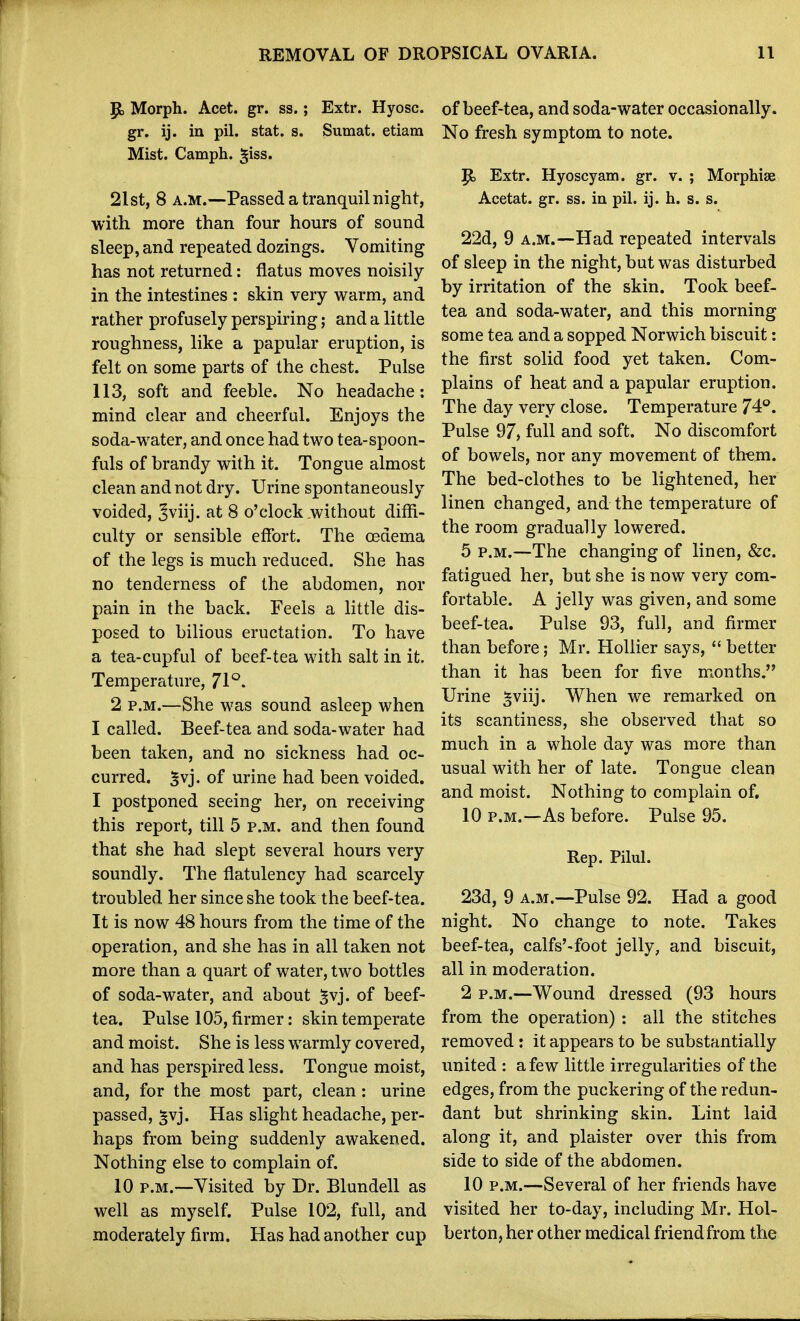 p, Morph. Acet. gr. ss.; Extr. Hyosc. gr, ij. in pil. stat. s. Sumat. etiara Mist. Camph. ^iss. 2Ist, 8 A.M.—Passed a tranquil night, with more than four hours of sound sleep, and repeated dozings. Vomiting has not returned: flatus moves noisily in the intestines : skin very warm, and rather profusely perspiring; and a little roughness, like a papular eruption, is felt on some parts of the chest. Pulse 113, soft and feeble. No headache: mind clear and cheerful. Enjoys the soda-water, and once had two tea-spoon- fuls of brandy with it. Tongue almost clean and not dry. Urine spontaneously voided, Jviij. at 8 o'clock .without diffi- culty or sensible effort. The oedema of the legs is much reduced. She has no tenderness of the abdomen, nor pain in the back. Feels a little dis- posed to bilious eructation. To have a tea-cupful of beef-tea with salt in it. Temperature, 71°. 2 P.M.—She was sound asleep when I called. Beef-tea and soda-water had been taken, and no sickness had oc- curred, ^vj. of urine had been voided. I postponed seeing her, on receiving this report, till 5 p.m. and then found that she had slept several hours very soundly. The flatulency had scarcely troubled her since she took the beef-tea. It is now 48 hours from the time of the operation, and she has in all taken not more than a quart of water, two bottles of soda-water, and about ^vj. of beef- tea. Pulse 105, firmer: skin temperate and moist. She is less warmly covered, and has perspired less. Tongue moist, and, for the most part, clean: urine passed, ^vj. Has slight headache, per- haps from being suddenly awakened. Nothing else to complain of. 10 p.m.—Visited by Dr. Blundell as well as myself. Pulse 102, full, and moderately firm. Has had another cup of beef-tea, and soda-water occasionally. No fresh symptom to note. ^ Extr. Hyoscyam. gr. v. ; Morphise Acetat. gr. ss. in pil. ij. h. s. s. 22d, 9 A.M.—Had repeated intervals of sleep in the night, but was disturbed by irritation of the skin. Took beef- tea and soda-water, and this morning some tea and a sopped Norwich biscuit: the first solid food yet taken. Com- plains of heat and a papular eruption. The day very close. Temperature 74°. Pulse 97, full and soft. No discomfort of bowels, nor any movement of them. The bed-clothes to be lightened, her linen changed, and the temperature of the room gradually lowered. 5 P.M.—The changing of linen, &c. fatigued her, but she is now very com- fortable. A jelly was given, and some beef-tea. Pulse 93, full, and firmer than before; Mr. HoUier says, better than it has been for five months. Urine ^viij. When we remarked on its scantiness, she observed that so much in a whole day was more than usual with her of late. Tongue clean and moist. Nothing to complain of, 10 P.M.—As before. Pulse 95. Rep. Pilul. 23d, 9 A.M.—Pulse 92. Had a good night. No change to note. Takes beef-tea, calfs'-foot jelly, and biscuit, all in moderation. 2 P.M.—Wound dressed (93 hours from the operation) : all the stitches removed: it appears to be substantially united : a few little irregularities of the edges, from the puckering of the redun- dant but shrinking skin. Lint laid along it, and plaister over this from side to side of the abdomen. 10 P.M.—Several of her friends have visited her to-day, including Mr. Hol- berton, her other medical friend from the