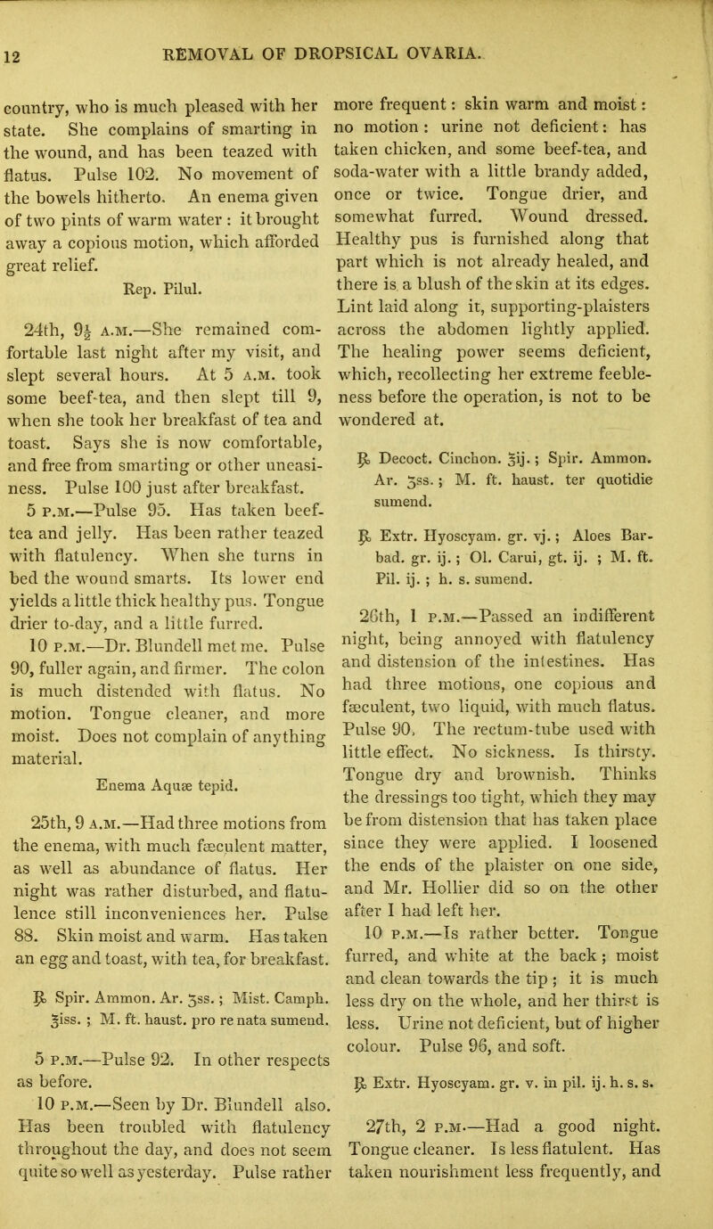 eountry, who is much pleased with her state. She complains of smarting in the wound, and has been teazed with flatus. Pulse 102. No movement of the bowels hitherto. An enema given of two pints of warm water : it brought away a copious motion, which afforded great relief. Rep. Pilul. 24th, 9i A.M.—She remained com- fortable last night after my visit, and slept several hours. At 5 a.m. took some beef-tea, and then slept till 9, when she took her breakfast of tea and toast. Says she is now comfortable, and free from smarting or other uneasi- ness. Pulse 100 just after breakfast. 5 P.M.—Pulse 95. Has taken beef- tea and jelly. Has been rather teazed with flatulency. When she turns in bed the wound smarts. Its lower end yields a little thick healthy pus. Tongue drier to-day, and a little furred. 10 P.M.—Dr. Blundell met me. Pulse 90, fuller again, and firmer. The colon is much distended with flatus. No motion. Tongue cleaner, and more moist. Does not complain of anything material. Enema Aquee tepid. 25th, 9 A.M.—Had three motions from the enema, with much fjsculent matter, as well as abundance of flatus. Her night was rather disturbed, and flatu- lence still inconveniences her. Pulse 88. Skin moist and warm. Has taken an egg and toast, with tea, for breakfast. P> Spir. Ammon. Ar. 5ss. ; Mist. Camph. ^iss. ; M. ft. haust. pro re nata sumend. 5 P.M.—Pulse 92, In other respects as before. 10 P.M.—Seen by Dr. Blundell also. Has been troubled with flatulency throughout the day, and does not seem quite so well as yesterday. Pulse rather more frequent: skin warm and moist: no motion : urine not deficient: has taken chicken, and some beef-tea, and soda-water with a little brandy added, once or twice. Tongue drier, and somewhat furred. Wound dressed. Healthy pus is furnished along that part which is not already healed, and there is a blush of the skin at its edges. Lint laid along it, supporting-plaisters across the abdomen lightly applied. The healing power seems deficient, which, recollecting her extreme feeble- ness before the operation, is not to be wondered at. p, Decoct. Cinchon. |ij.; Spir. Ammon. Ar. 5ss.; M. ft. haust. ter quotidie sumend. P) Extr. Hyoscyam. gr. vj.; Aloes Bar- bad, gr. ij.; 01. Carui, gt. ij. ; M. ft. Pil. ij. ; h. s. sumend. 26th, 1 P.M.—Passed an indifferent night, being annoyed with flatulency and distension of the inlestines. Has had three motions, one copious and fseculent, two liquid, with much flatus. Pulse 90; The rectum-tube used with little effect. No sickness. Is thirsty. Tongue dry and brownish. Thinks the dressings too tight, which they may be from distension that has taken place since they were applied. I loosened the ends of the plaister on one side, and Mr. HoUier did so on the other after I had left her. 10 P.M.—Is rather better. Tongue furred, and white at the back; moist and clean towards the tip ; it is much less dry on the whole, and her thirst is less. Urine not deficient, but of higher colour. Pulse 96, and soft. p, Extr. Hyoscyam. gr. v. in pil. ij. h. s. s. 27th, 2 p.M—Had a good night. Tongue cleaner. Is less flatulent. Has taken nourishment less frequently, and