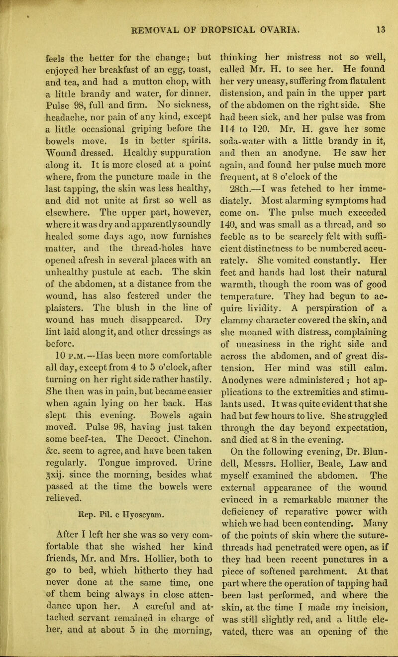 feels the better for the change; but enjoyed her breakfast of an egg, toast, and tea, and had a mutton chop, with a Httle brandy and water, for dinner. Pulse 98, full and firm. No sickness, headache, nor pain of any kind, except a little occasional griping before the bowels move. Is in better spirits. Wound dressed. Healthy suppuration along it. It is more closed at a point where, from the puncture made in the last tapping, the skin was less healthy, and did not unite at first so well as elsewhere. The upper part, however, where it was dry and apparently soundly healed some days ago, now furnishes matter, and the thread-holes have opened afresh in several places with an unhealthy pustule at each. The skin of the abdomen, at a distance from the wound, has also festered under the plaisters. The blush in the line of wound has much disappeared. Dry lint laid along it, and other dressings as before. 10 P.M.—Has been more comfortable all day, except from 4 to 5 o'clock, after turning on her right side rather hastily. She then was in pain, but became easier when again lying on her back. Has slept this evening. Bowels again moved. Pulse 98, having just taken some beef-tea. The Decoct. Cinchon. &c. seem to agree, and have been taken regularly. Tongue improved. Urine ^xij. since the morning, besides what passed at the time the bowels were relieved. Rep. Pil. e Hyoscyam. After I left her she was so very com- fortable that she wished her kind friends, Mr. and Mrs. Hollier, both to go to bed, which hitherto they had never done at the same time, one of them being always in close atten- dance upon her. A careful and at- tached servant remained in charge of her, and at about 5 in the morning, thinking her mistress not so well, called Mr. H. to see her. He found her very uneasy, suffering from flatulent distension, and pain in the upper part of the abdomen on the right side. She had been sick, and her pulse was from 114 to 120. Mr. H. gave her some soda-water with a little brandy in it, and then an anodyne. He saw her again, and found her pulse much more frequent, at 8 o'clock of the 28th.—I was fetched to her imme- diately. Most alarming symptoms had come on. The pulse much exceeded 140, and was small as a thread, and so feeble as to be scarcely felt with suffi- cient distinctness to be numbered accu- rately. She vomited constantly. Her feet and hands had lost their natural warmth, though the room was of good temperature. They had begun to ac- quire lividity. A perspiration of a clammy character covered the skin, and she moaned with distress, complaining of uneasiness in the right side and across the abdomen, and of great dis- tension. Her mind was still calm. Anodynes were administered ; hot ap- plications to the extremities and stimu- lants used. It was quite evident that she had but few hours to live. She struggled through the day beyond expectation, and died at 8. in the evening. On the following evening. Dr. Blun- dell, Messrs. Hollier, Beale, Law and myself examined the abdomen. The external appearance of the wound evinced in a remarkable manner the deficiency of reparative power with which we had been contending. Many of the points of skin where the suture- threads had penetrated were open, as if they had been recent punctures in a piece of softened parchment. At that part where the operation of tapping had been last performed, and where the skin, at the time I made my incision, was still slightly red, and a little ele- vated, there was an opening of the