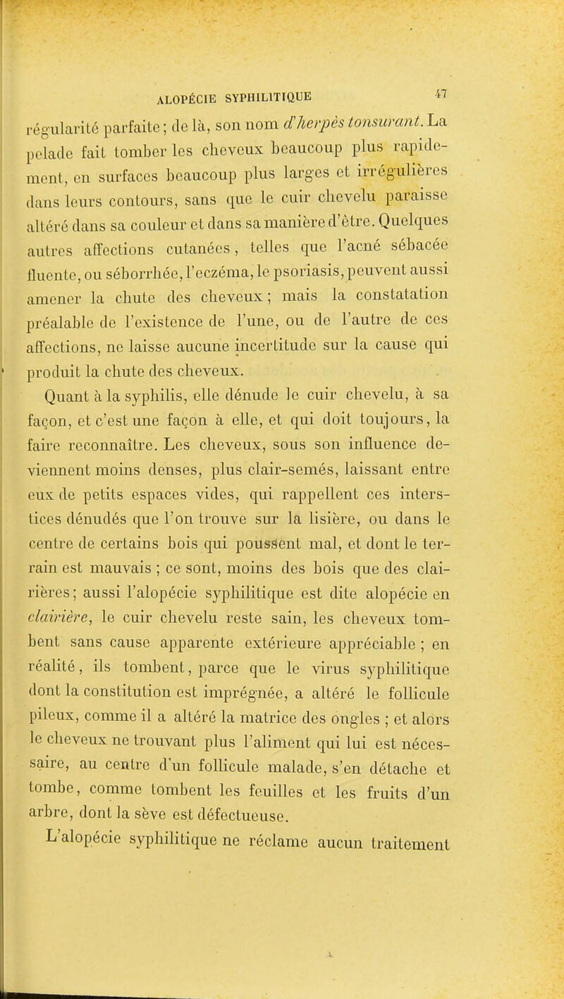 régularité parfaite ; de là, son nom dherpès tonsumnt. La pelade fait tomber les cheveux beaucoup plus rapide- ment, en surfaces beaucoup plus larges et irrégulières dans leurs contours, sans que le cuir chevelu paraisse altéré dans sa couleur et dans sa manière d'être. Quelques autres affections cutanées, telles que l'acné sébacée fluente, ou séborrhée, l'eczéma, le psoriasis, peuvent aussi amener la chute des cheveux; mais la constatation préalable de l'existence de l'une, ou de l'autre de ces affections, ne laisse aucune incertitude sur la cause qui produit la chute des cheveux. Quant à la syphilis, elle dénude le cuir chevelu, à sa façon, et c'est une façon à elle, et qui doit toujours, la faire reconnaître. Les cheveux, sous son influence de- viennent moins denses, plus clair-semés, laissant entre eux de petits espaces vides, qui rappellent ces inters- tices dénudés que l'on trouve sur la lisière, ou dans le centre de certains bois qui poussent mal, et dont le ter- rain est mauvais ; ce sont, moins des bois que des clai- rières ; aussi l'alopécie syphilitique est dite alopécie en clairière, le cuir chevelu reste sain, les cheveux tom- bent sans cause apparente extérieure appréciable ; en réalité, ils tombent, parce que le virus syphilitique dont la constitution est imprégnée, a altéré le follicule pileux, comme il a altéré la matrice des ongies ; et alors le cheveux ne trouvant plus l'aliment qui lui est néces- saire, au contre d'un follicule malade, s'en détache et tombe, comme tombent les feuilles et les fruits d'un arbre, dont la sève est défectueuse. L'alopécie syphilitique ne réclame aucun traitement