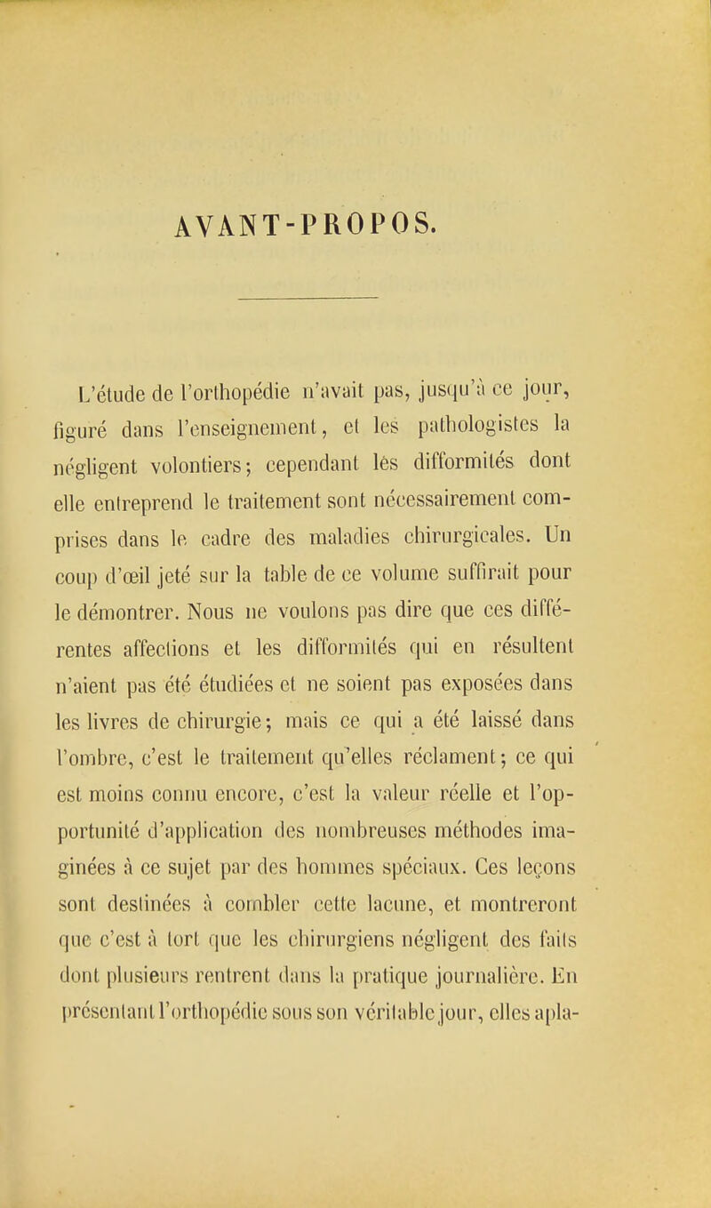 AVANT-PROPOS. L'élude de l'orthopédie n'avait pas, jusqu'à ce jour, figuré dans l'enseignement, cl les pathologistes la négligent volontiers; cependant lès difformités dont elle entreprend le traitement sont nécessairement com- prises dans le cadre des maladies chirurgicales. Un coup d'œil jeté sur la table de ce volume suffirait pour le démontrer. Nous ne voulons pas dire que ces diffé- rentes affections et les difformités qui en résultent n'aient pas été étudiées et ne soient pas exposées dans les livres de chirurgie; mais ce qui a été laissé dans l'ombre, c'est le traitement qu'elles réclament; ce qui est moins connu encore, c'est la valeur réelle et l'op- portunité d'application des nombreuses méthodes ima- ginées à ce sujet par des hommes spéciaux. Ces leçons sont destinées à combler cette lacune, et montreront que c'est à tort que les chirurgiens négligent des faits dont plusieurs rentrent dans la pratique journalière. En présentant rortho[)édie sous son véritable jour, elles apla-