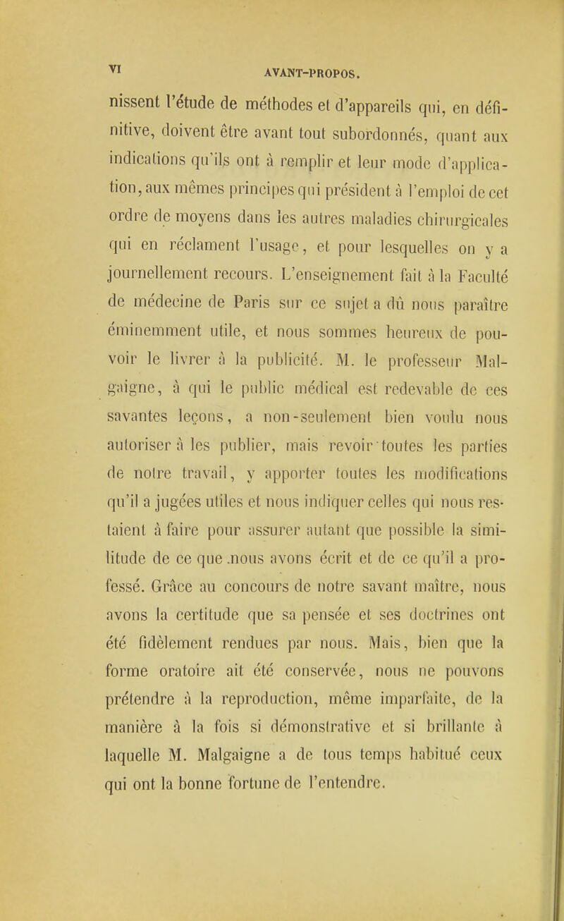 Dissent l'étude de méthodes et d'appareils qui, en défi- nitive, doivent être avant tout subordonnés, quant aux indications qu'ils ont à remplir et leur mode d'applica- tion, aux mêmes principes qui président à l'emploi de cet ordre de moyens dans les autres maladies chirm^gicales qui en réclament l'usage, et pour lesquelles on y a journellement recours. L'enseignement fait à la Faculté de médecine de Paris sur ce sujet a dû nous paraître éminemment utile, et nous sommes heureux de pou- voir le livrer à la publicité. M. le professeur Mal- gaigne, à qui le public médical est redevable de ces savantes leçons, a non-seulement bien voulu nous autoriser à les publier, mais revoir toutes les parties de noire travail, y apporter toutes les modifications qu'il a jugées utiles et nous indiquer celles qui nous res- taient à faire pour ;issurer autant que possible la simi- litude de ce que .nous avons écrit et de ce qu'il a pro- fessé. Grâce au concours de notre savant maître, nous avons la certitude que sa pensée et ses doctrines ont été fidèlement rendues par nous. Mais, bien que la forme oratoire ait été conservée, nous ne pouvons prétendre à la reproduction, même imparfaite, de la manière à la fois si démonsirative et si brillanle à laquelle M. Malgaigne a de tous temps habitué ceux qui ont la bonne fortune de l'entendre.