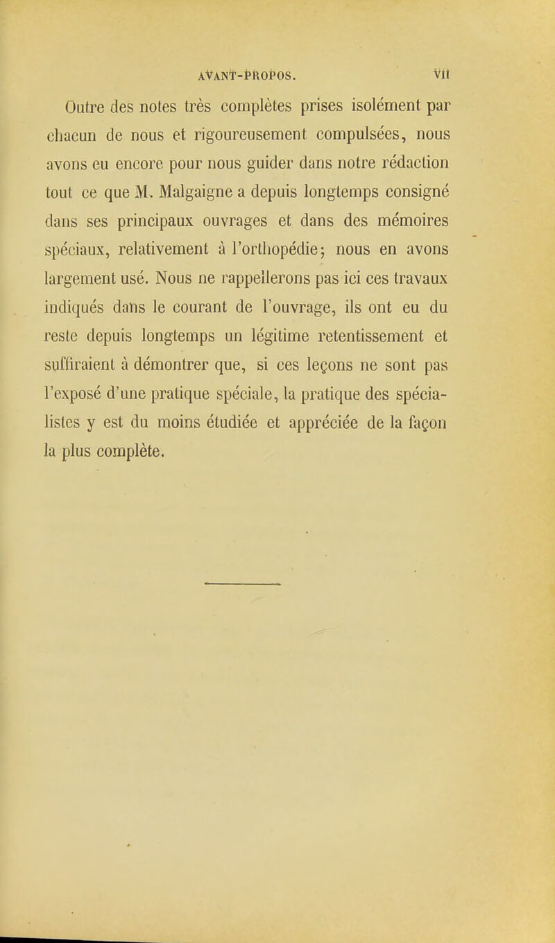 AVANt-thOPOS. Vit Outre des noies très complètes prises isolément par chacun de nous et rigoureusement compulsées, nous avons eu encore pour nous guider dans notre rédaction tout ce que M. Malgaigne a depuis longtemps consigné dans ses principaux ouvrages et dans des mémoires spéciaux, relativement à l'orthopédie; nous en avons largement usé. Nous ne rappellerons pas ici ces travaux indiqués dans le courant de l'ouvrage, ils ont eu du reste depuis longtemps un légitime retentissement et suffiraient à démontrer que, si ces leçons ne sont pas l'exposé d'une pratique spéciale, la pratique des spécia- listes y est du moins étudiée et appréciée de la façon la plus complète.