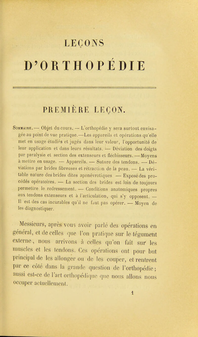 D'ORTHOPÉDIE PREMIÈRE LEÇON. Sommaire.— Objet du cours. — L'orthopédie y sera surtout envisa- gée au point de vue pratique.—Les appareils et opérations qu'elle met en usage étudiés et jugés dans leur valeur, Topporlunité de leur application et dans leurs résultais. — Déviation des doigts par paralysie et section des extenseurs et fléchisseurs.—Moyens à mettre en usage. — Appareils. — Suture des tendons. — Dé- viations par brides fibreuses et rétraction de la peau. — La véri- table nalure des brides dites aponévrotiques — Exposé des pro- cédés opératoires. — La section des brides est loin de toujours permettre le redressement. — Conditions anatomiques propres aux tendons extenseurs et à Tarliculation, qui s'y opposent. — Il est des cas incurables qu'il ne faut pas opérer. — Moyen de les diagnostiquer. Messieiirs, après vous nvoir parlé des opérations en général, et de celles que l'on praliqne sur le tégument externe, nous arrivons à celles qu'on fait sur les muscles et les fendons. Ces opérations ont pour but principal de les allonger ou de les couper, et renirent par ce côté dans la grande question de l'orthopédie; aussi est-ce de l'art orlliopédiquo que nous allons nous occuper actucllemcnl.