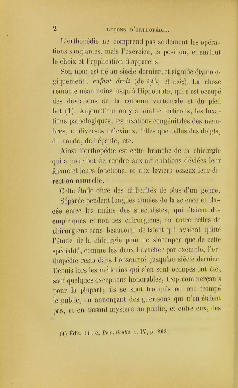L'orthopédie ne comprend pas seulement les opéra- tions sanglantes, mais l'exercice, la position, et surtout le choix et l'application d'appareils. Son nom est né au siècle dernier, et signifie élymolo- giquement, enfant droit (de opOôç et Tuaîç). La chose remonte néanmoins jusqu'à Hippocrate, qui s'est occupé des déviations de la colonne vertébrale et du pied bot (1). Aujourd'hui on y a joint le torticolis, les luxa- tions pathologiques, les luxations congénitales des mem- bres, et diverses inflexions, telles que celles des doigts, du coude, de l'épaule, etc. Ainsi l'orthopédie est cette branche de la chirurgie qui a pour but de rendre aux articulations déviées leur forme et leurs fonctions, et aux leviers osseux leur di- rection naturelle. Cette étude offre des difficullés de plus d'un genre. Séparée pendant longues années de la science et pla- cée entre les mains des spécialistes, qui étaient des empiriques et non des chirurgiens, ou entre celles de chirurgiens sans beaucoup de talent qui avaient quitté l'étude de la chirurgie pour ne s'occuper que de cette spécialité, comme les deux Levacher par exemple, l'or- thopédie resta dans l'obscurité jusqu'au siècle dernier. Depuis lors les médecins qui s'en sont occupés ont été, sauf quelques exceptions honorables, trop commerçants pour la plupart; ils se sont trompés ou ont trompé le public, en annonçant des guérisons qui n'en étaient pas, et en faisant mystère au public, et entre eux, des (1) Édit. Lillré, De arliculis, t. IV, p. 263.