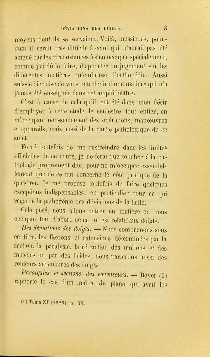 moyens dont, ils se servaient. Voilà, messieurs, pour- quoi il serait très difficile à celui qui n'aurait pas été amené par les circonstances à s'en occuper spécialement, comme j'ai dû le faire, d'apporter un jugement sur les différentes matières qu'embrasse l'orlhopédie. Aussi suis-je bien aise de vous entretenir d'une matière qui n'a jamais été enseignée dans cet amphithéâtre. C'est à cause de cela qu'il eût été dans mon désir d'employer à celte étude le semestre tout entier, en m'occupant non-seulement des opérations, manœuvres et appareils, mais aussi de la partie pathologique de ce sujet. Forcé toutefois de me restreindre dans les limites officielles de ce cours, je ne ferai que toucher à la pa- thologie proprement dite, pour ne m'occuper essentiel- lement que de ce qui concerne le côté pratique de la question. Je me propose toutefois de faire quelques exceptions indispensables, en particulier pour ce qui regarde la pathogénie des déviations de la taille. Cela posé, nous allons entrer en matière en nous occupant tout d'abord de ce qui est relatif aux doigts. Des déviations des doigts. —Nous comprenons sous ee titre, les flexions et extensions déterminées par la section, la paralysie, la rétraction des tendons et des muscles ou par des brides; nous parlerons aussi des roideurs articulaires des doigts. Paralysies et sections des extenseurs. — Boyer (1) rapporte le cas d'un maître de piano qui avait les (1) Tome XI (1826), p. 88.