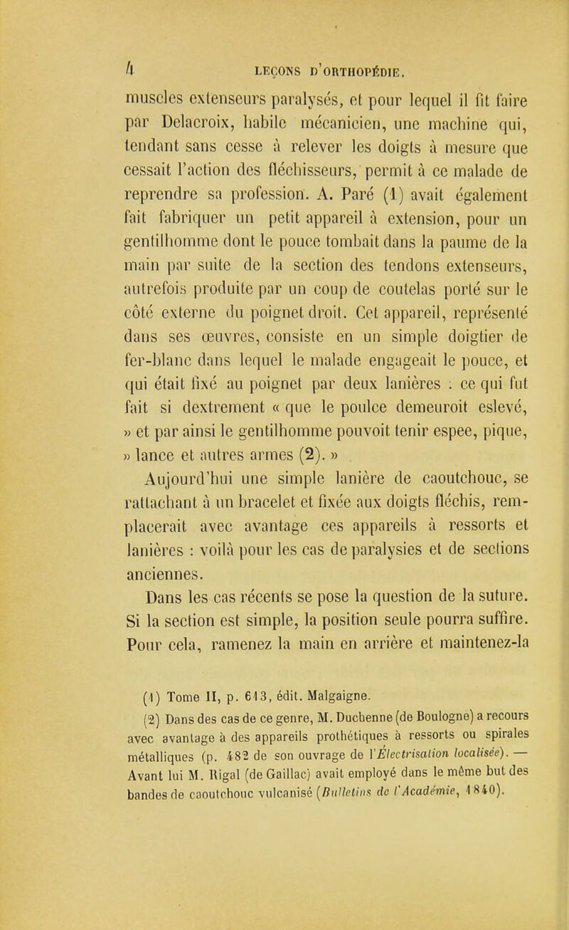 muscles extenseurs paralysés, el pour lequel il fit faire par Delacroix, habile mécanicien, une machine qui, tendant sans cesse à relever les doigts à mesure que cessait l'action des fléchisseurs, permit à ce malade de reprendre sa profession. A. Paré (1) avait également fait fabriquer un petit appareil à extension, pour un gentilhomme dont le pouce tombait dans la paume de la main par suite de la section des tendons extenseurs, autrefois produite par un coup de coutelas porté sur le côté externe du poignet droit. Cet appareil, représenté dans ses œuvres, consiste en un simple doigtier de fer-blanc dans lequel le malade engageait le pouce, et qui était lixé au poignet par deux lanières : ce qui fut fait si dextrement « que le poulce demeuroit eslevé, » et par ainsi le gentilhomme pouvoit tenir espee, pique, » lance et autres armes (2). » . Aujourd'hui une simple lanière de caoutchouc, se rattachant à un bracelet et fixée aux doigts fléchis, rem- placerait avec avantage ces appareils à ressorts et lanières : voilà pour les cas de paralysies et de sections anciennes. Dans les cas récents se pose la question de la suture. Si la section est simple, la position seule pourra suffire. Pour cela, ramenez la main en arrière et maintenez-la (1) Tome II, p. 613, édit. Malgaigne. (2) Dans des cas de ce genre, M. Ducbenne (de Boulogne) a recours avec avantage à des appareils prothétiques à ressorts ou spirales métalliques (p. 482 de son ouvrage de YÉlectrisalion localisée). — Avant lui M. Rigal (de Gaillac) avait employé dans le môme but des bandes de caoutchouc vulcanisé {nulktins de l'Académie, 1840).