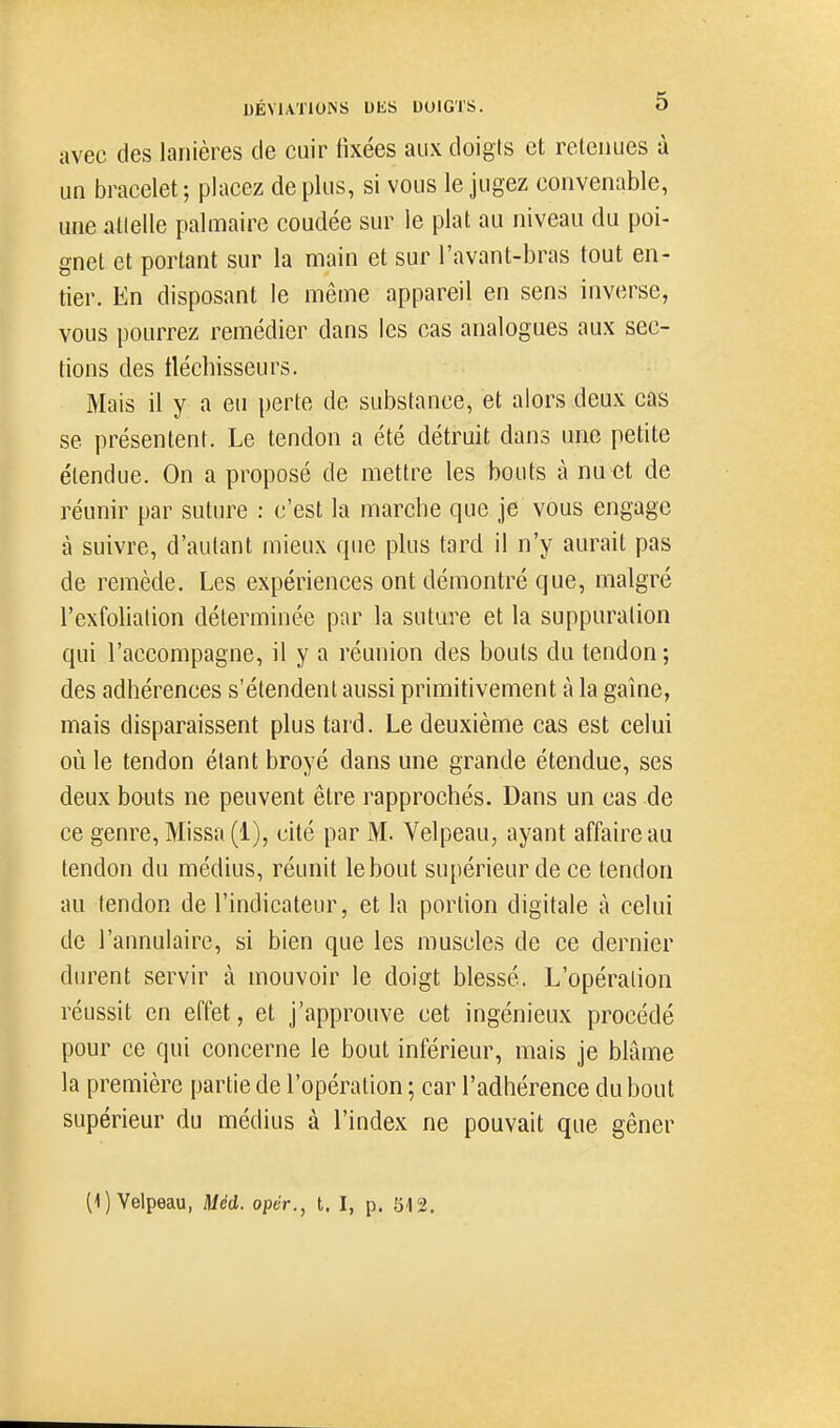 avec des lanières de cuir fixées aux doigts et relcnues à un bracelet; placez déplus, si vous le jugez convenable, une allelle palmaire coudée sur le plat au niveau du poi- gnet et portant sur la main et sur l'avant-bras tout en- tier. En disposant le même appareil en sens inverse, vous pourrez remédier dans les cas analogues aux sec- tions des iléchisseurs. Mais il y a eu perte de substance, et alors deux cas se présentent. Le tendon a été détruit dans une petite étendue. On a proposé de mettre les bouts à nu et de réunir par suture : c'est la marche que je vous engage à suivre, d'autant mieux que plus tard il n'y aurait pas de remède. Les expériences ont démontré que, malgré l'exfoliation déterminée par la suture et la suppuration qui l'accompagne, il y a réunion des bouts du tendon; des adhérences s'étendent aussi primitivement à la gaine, mais disparaissent plus tard. Le deuxième cas est celui où le tendon étant broyé dans une grande étendue, ses deux bouts ne peuvent être rapprochés. Dans un cas de ce genre, Missa (1), cité par M. Velpeau, ayant affaire au tendon du médius, réunit le bout supérieur de ce tendon au tendon de l'indicateur, et la portion digitale à celui de l'annulaire, si bien que les muscles de ce dernier durent servir à mouvoir le doigt blessé. L'opération réussit en effet, et j'approuve cet ingénieux procédé pour ce qui concerne le bout inférieur, mais je blâme la première partie de l'opération ; car l'adhérence du bout supérieur du médius à l'index ne pouvait que gêner (1) Velpeau, Méd. oper., t. I, p. 512,