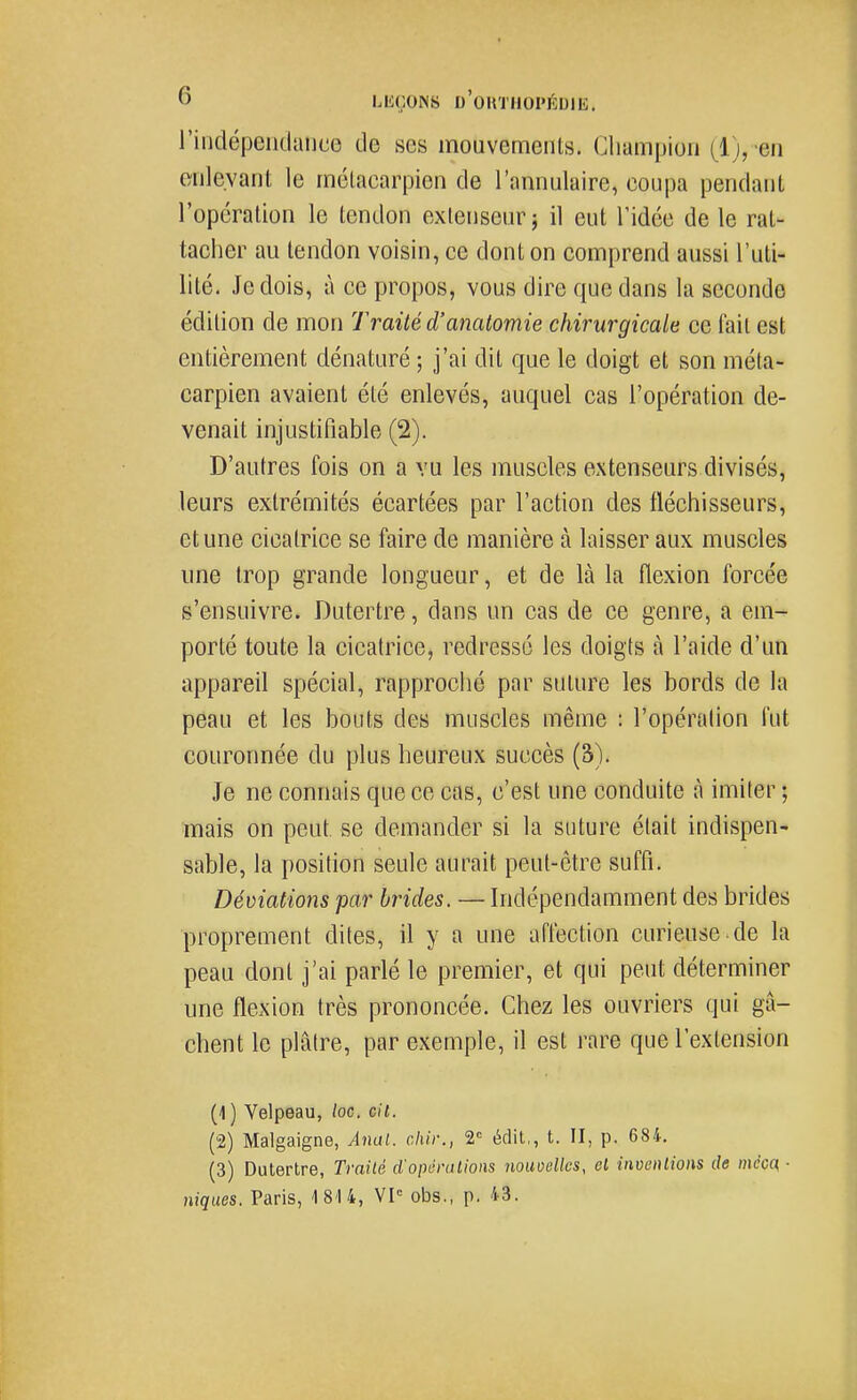riiiclépendaiice de ses mouvements. Champion (1), -en enlevant le métacarpien de l'annulaire, coupa pendant l'opération le tendon extenseur; il eut l'idée de le rat- tacher au tendon voisin, ce dont on comprend aussi l'uti- lité. Je dois, à ce propos, vous dire que dans la seconde édition de mon Traité d'anatomie chirurgicale ce fait est entièrement dénaturé ; j'ai dit que le doigt et son méta- carpien avaient été enlevés, auquel cas l'opération de- venait injustifiable (2). D'autres fois on a vu les muscles extenseurs divisés, leurs extrémités écartées par l'action des fléchisseurs, et une cicatrice se faire de manière à laisser aux muscles une trop grande longueur, et de là la flexion forcée s'ensuivre. Dutertre, dans un cas de ce genre, a em^ porté toute la cicatrice, redressé les doigts à l'aide d'un appareil spécial, rapproché par suture les bords de la peau et les bouts des muscles même : l'opération l'ut couronnée du plus heureux succès (5). Je ne connais que ce cas, c'est une conduite à imiter ; mais on peut se demander si la suture était indispen- sable, la position seule aurait peut-être suffi. Déviations par brides. — Indépendamment des brides proprement dites, il y a une affection curieuse de la peau dont j'ai parlé le premier, et qui peut déterminer une flexion très prononcée. Chez les ouvriers qui gâ- chent le plâtre, par exemple, il est rare que l'extension (1) Velpeau, loc. cil. (2) Malgaigne, Anal, chir., 2-= édit,, t. II, p. 684. (3) Dutertre, Traité cl'opéralions nouoellcs, et inventions de méc({ ■ niques. Paris, 1814, VI obs., p. 43.