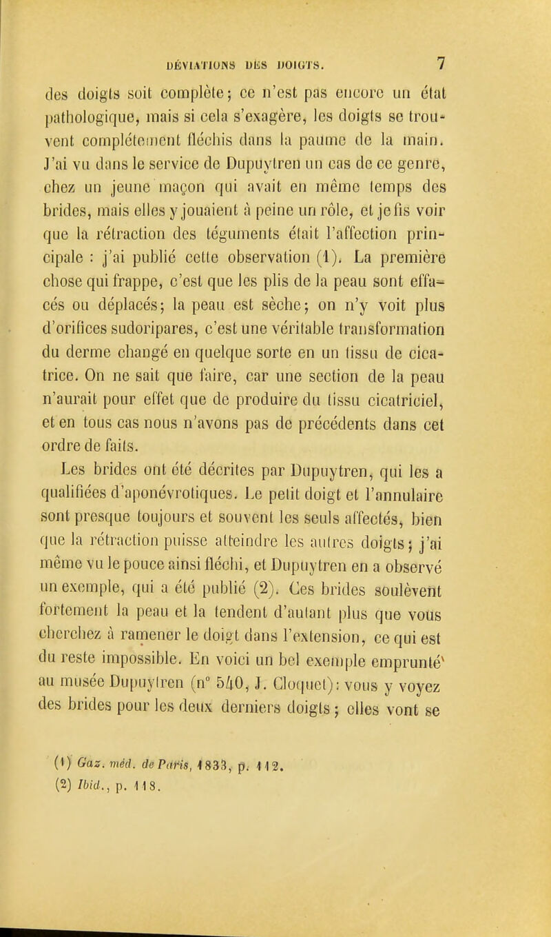 tles doigts suit complète; ce n'est pas encore un état pathologique, mais si cela s'exagère, les doigts se trou* vent complcteiiicnt fléchis dans la paume de la main. J'ai vu dans le service de Dupuylren un cas de ce genre, chez un jeune maçon qui avait en même temps des brides, mais elles y jouaient à peine un rôle, et je fis voir que la rétraction des téguments était l'affection prin- cipale : j'ai publié cette observation (1), La première chose qui frappe, c'est que les plis de la peau sont effa« cés ou déplacés ; la peau est sèche ; on n'y voit plus d'orifices sudoripares, c'est une véritable transformation du derme changé en quelque sorte en un tissu de cica- trice. On ne sait que faire, car une section de la peau n'aurait pour effet que de produire du tissu cicatriciel, et en tous cas nous n'avons pas de précédents dans cet ordre de faits. Les brides ont été décrites par Dupuytren, qui les a qualifiées d'aponévrotiques. Le petit doigt et l'annulaire sont presque toujours et souvent les seuls affectés, bien que la rétraction puisse atteindre les autres doigts; j'ai même vu le pouce ainsi fléchi, et Dupuytren en a observé un exemple, qui a été publié (2). Ces brides soulèvent fortement la peau et la tendent d'aulant plus que vous cherchez à ramener le doigt dans l'extension, ce qui est du reste impossible. En voici un bel exeu)ple emprunté' au musée Dupuylren (n° 5/i0, J. Clo(pict): vous y voyez des brides pour les deux derniers doigts ; elles vont se (») Gaz. méd. doPàfis, 4833, p, 112. (2) Ibid., p. 118.