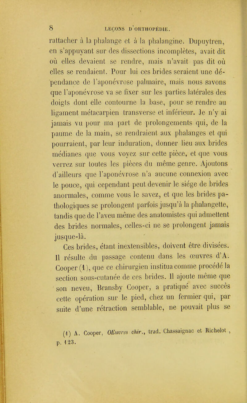 rattacher à la phalange et à la phalangine. Dupuytren, en s'appuyant sur des dissections incomplètes, avait dit où elles devaient se rendre, mais n'avait pas dit où elles se rendaient. Pour lui ces brides seraient une dé- pendance de l'aponévrose palmaire, mais nous savons que l'aponévrose va se fixer sur les parties latérales des doigts dont elle contourne la base, pour se rendre au ligament métacarpien transverse et inférieur. Je n'y ai jamais vu pour ma part de prolongements qui, de la paume de la main, se rendraient aux phalanges et qui pourraient, par leur induration, donner lieu aux brides médianes que vous voyez sur cette pièce, et que vous verrez sur toutes les pièces du même genre. Ajoutons d'ailleurs que l'aponévrose n'a aucune connexion avec le pouce, qui cependant peut devenir le siège de brides anormales, comme vous le savez, et que les brides pa- thologiques se prolongent parfois jusqu'à la phalangette, tandis que de l'aveu même des anatomistes qui admettent des brides normales, celles-ci ne se prolongent jamais jusque-là. Ces brides, étant inextensibles, doivent être divisées. Il résulte du passage contenu dans les œuvres d'A. Cooper (1), que ce chirurgien institua comme procédé la section sous-cutanée de ces brides. Il ajoute même que son neveu, Bransby Cooper, a pratiqué avec succès cette opération sur le pied, chez un fermier qui, par suite d'une rétraction semblable, ne pouvait plus se (1) A. Cooper, OEuvres chir., trad. Chassaignac et Richelot , p. 123.