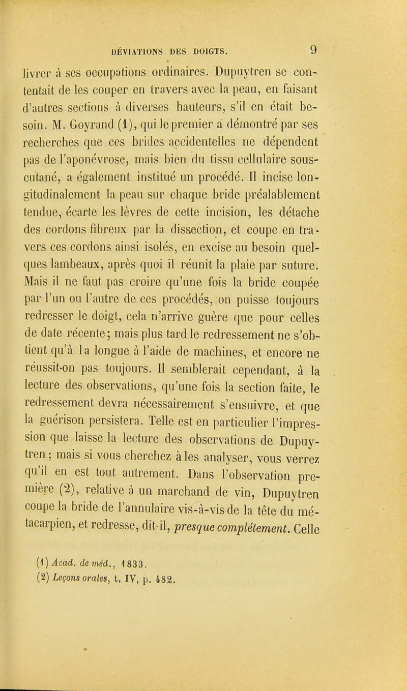 livrer à ses oecupotions ordinaires. Dupiiytrcn se con- tentait de les couper en travers avec la peau, en faisant d'autres sections à diverses hauteurs, s'il en était be- soin. M. Goyrand (1), qui le premier a démontré par ses recherches que ces brides accidentelles ne dépendent pas de l'aponévrose, mais bien du tissu cellulaire sous- cutané, a également institué un procédé. Il incise lon- gitudinalement la peau sur chaque bride préalablement tendue, écarte les lèvres de cette incision, les détache des cordons fibreux par la dissection, et coupe en tra- vers ces cordons ainsi isolés, en excise au besoin quel- ques lambeaux, après quoi il réunit la plaie par suture. Mais il ne faut pas croire qu'une fois la bride coupée par l'un ou l'autre de ces procédés, on puisse toujours redresser le doigt, cela n'arrive guère que pour celles de date récente; mais plus tard le redressement ne s'ob- tient qu'à 1 a longue à l'aide de machines, et encore ne réussit-on pas toujours. Il semblerait cependant, à la lecture des observations, qu'une fois la section faite, le redressement devra nécessairement s'ensuivre, et que la guérison persistera. Telle est en particulier l'impres- sion que laisse la lecture des observations de Dupuy- tren ; mais si vous cherchez à les analyser, vous verrez qu'il en est tout autrement. Dans l'observation pre- mière (2), relative à un marchand de vin, Dupuytren coupe la bride de l'annulaire vis-à-vis de la tête du mé- tacarpien, et redresse, dit-il, presquecomplélement. CeWe {\) Acad. de méd., 1 833. (2) Leçons orales, t. IV, p. 482.