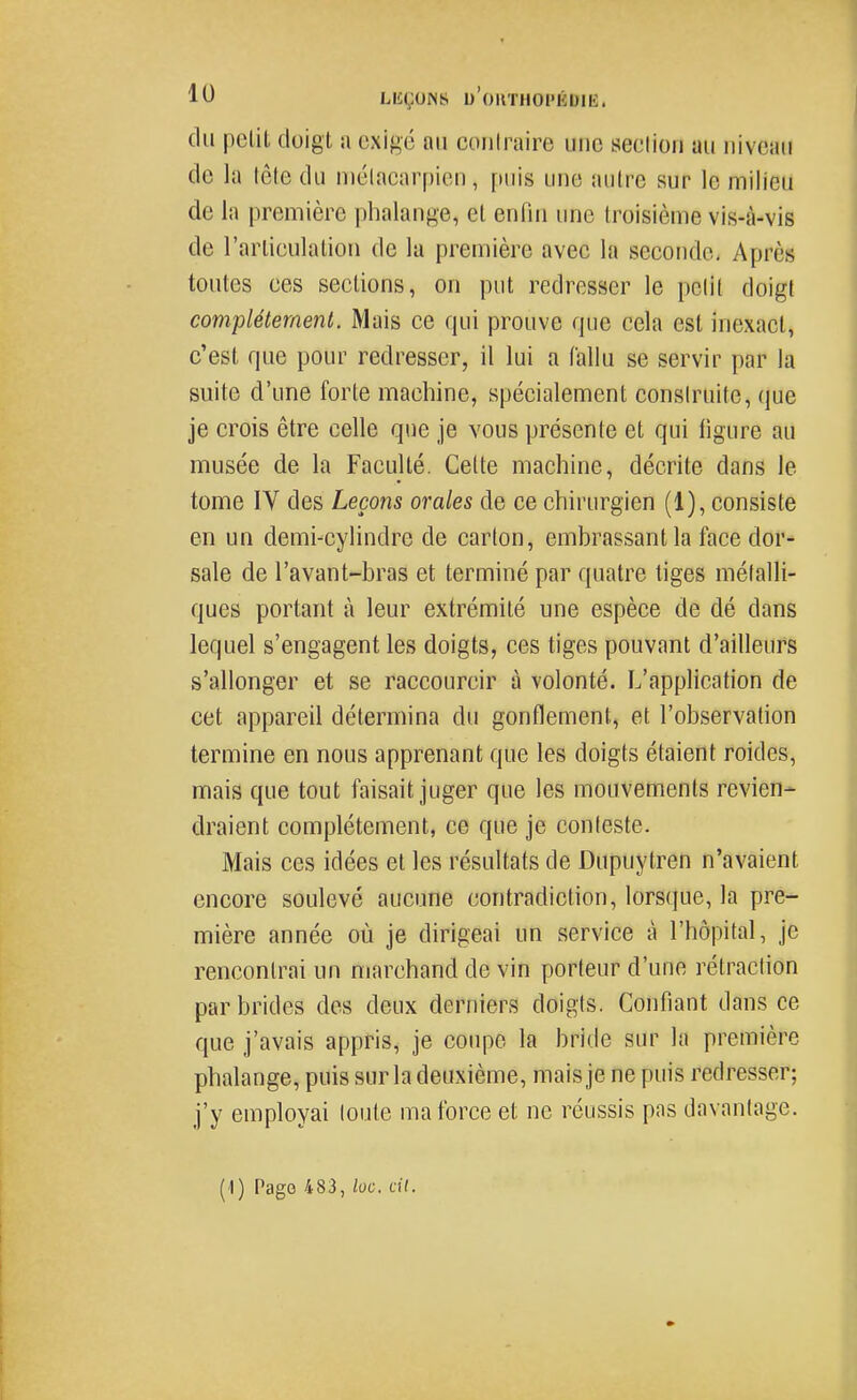 du petit doigt a exigé an coiilraire une seclion au niveau de la tête du niélacarpien, puis une autre sur le milieu de la première phalange, et entiu une troisième vis-à-vis de l'arlieulation de la première avec la seconde. Après toutes ces sections, on put redresser le polit doigt complètement. Mais ce qui prouve que cela est inexact, c'est que pour redresser, il lui a fallu se servir par la suite d'une forte machine, spécialement construite, que je crois être celle que je vous présente et qui ligure au musée de la Faculté. Celte machine, décrite dans le tome IV des Leçons orales de ce chirurgien (1), consiste en un demi-cylindre de carton, embrassant la face dor- sale de l'avant-bras et terminé par quatre tiges métalli- ques portant à leur extrémité une espèce de dé dans lequel s'engagent les doigts, ces tiges pouvant d'ailleurs s'allonger et se raccourcir à volonté. L'application de cet appareil détermina du gonflement, et l'observation termine en nous apprenant que les doigts étaient roides, mais que tout faisait juger que les mouvements revien- draient complètement, ce que je conteste. Mais ces idées et les résultats de Dupuytren n'avaient encore soulevé aucune contradiction, lorsque, la pre- mière année où je dirigeai un service à l'hôpital, je rencontrai un marchand de vin porteur d'une rétraction par brides des deux derniers doigts. Confiant dans ce que j'avais appris, je coupe la bride sur la première phalange, puis sur la deuxième, mais je ne puis redresser; j'y employai toute ma force et ne réussis pas davantage. (1) Pago 483, loc. cil.