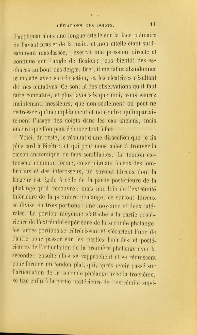J'n[)[)!iqnai alors une longue attelle sur la face palmaire de l'avant-bras et de la main, et mon attelle étant sutfi- samment matelassée, j'exerçai une pression directe et continue sur l'angle de flexion; j'eus bientôt des es- chares au bout des doigts. Bref, il me fallut abandonner le malade avec sa rétraction, et les cicatrices résultant de mes tentatives. Ce sont là des observations qu'il faut faire connaître, et plus favorisés que moi, vous saurez maintenant, messieurs, que non-seulement on peut ne redresser qu'incomplètement et ne rendre qu'imparfai- tement l'usage des doigts dans les cas anciens, mais encore que l'on peut échouer tout à fait. Voici, du reste, le résultat d'une dissection que je fis plus tard à Bicêtre, et qui peut nous aider à trouver la raison anatomique de faits semblables. Le tendon ex- tenseur commun forme, en se joignant à ceux des lom- bricaux et des inlerosseux, un surtout libreux dont la largeur est égale à celle de la partie postérieure de la phalangis qu'il recouvre ; mais non loin de l'extrémité inférieure de la première phalange, ce surtout fibreux se divise en trois portions : une moyenne et deux laté- rales. La portion moyenne s'attache à la partie posté- rieure de l'extrémité supérieure de la seconde phalange, les autres portions se rétrécissent et s'écartent l'une de l'autre pour passer sur les parties latérales et posté- rieures de l'articulation de la première phalange avec la seconde; ensuite elles se rapprochent et se réunissent pour former un tendon plat, qui,-après avoir passé sur l'articulation de la seconde phalange avec la troisième, se fixe enfin à la partie postérieure de r(\\trémilé supé-