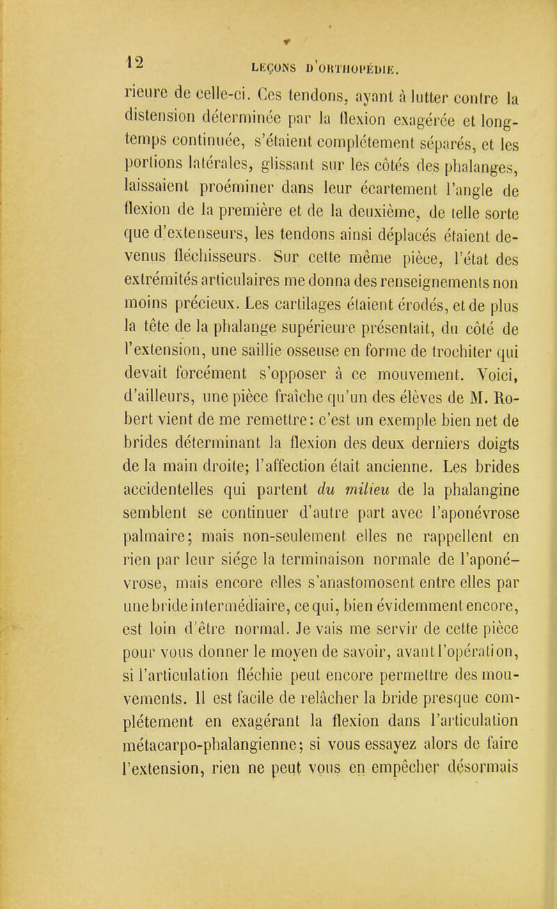 LEÇONS d'ohuiopéuik. rieiire de celle-ci. Ces tendons, ayant à lutter conire la distension délerminée par la (lexion exagérée et long- temps continuée, s'étaient complètement séparés, et les portions latérales, glissant sur les côtés des phalanges, laissaient proéminer dans leur écartement l'angle de flexion de la première et de la deuxième, de telle sorte que d'extenseurs, les tendons ainsi déplacés étaient de- venus fléchisseurs. Sur cette même pièce, l'état des extrémités articulaires me donna des renseignements non moins précieux. Les cartilages étaient érodés, et de plus la tête de la phalange supérieure présentait, du côté de l'extension, une saillie osseuse en forme de trochiter qui devait forcément s'opposer à ce mouvement. Voici, d'ailleurs, une pièce fraîche qu'un des élèves de M. Ro- bert vient de me remettre: c'est un exemple bien net de brides déterminant la flexion des deux derniers doigts de la main droite; l'affection était ancienne. Les brides accidentelles qui partent du milieu de la phalangine semblent se continuer d'autre part avec l'aponévrose palmaire; mais non-seulement elles ne rappellent en rien par leur siège la terminaison normale de l'aponé- vrose, mais encore elles s'anastomosent entre elles par une bride intermédiaire, ce qui, bien évidemment encore, est loin d'être normal. Je vais me servir de cette pièce pour vous donner le moyen de savoir, avant l'opération, si l'articulation fléchie peut encore permettre des mou- vements. 11 est facile de relâcher la bride presque com- plètement en exagérant la flexion dans l'articulation métacarpo-phalangienne; si vous essayez alors de faire l'extension, rien ne peut vous en empêcher désormais