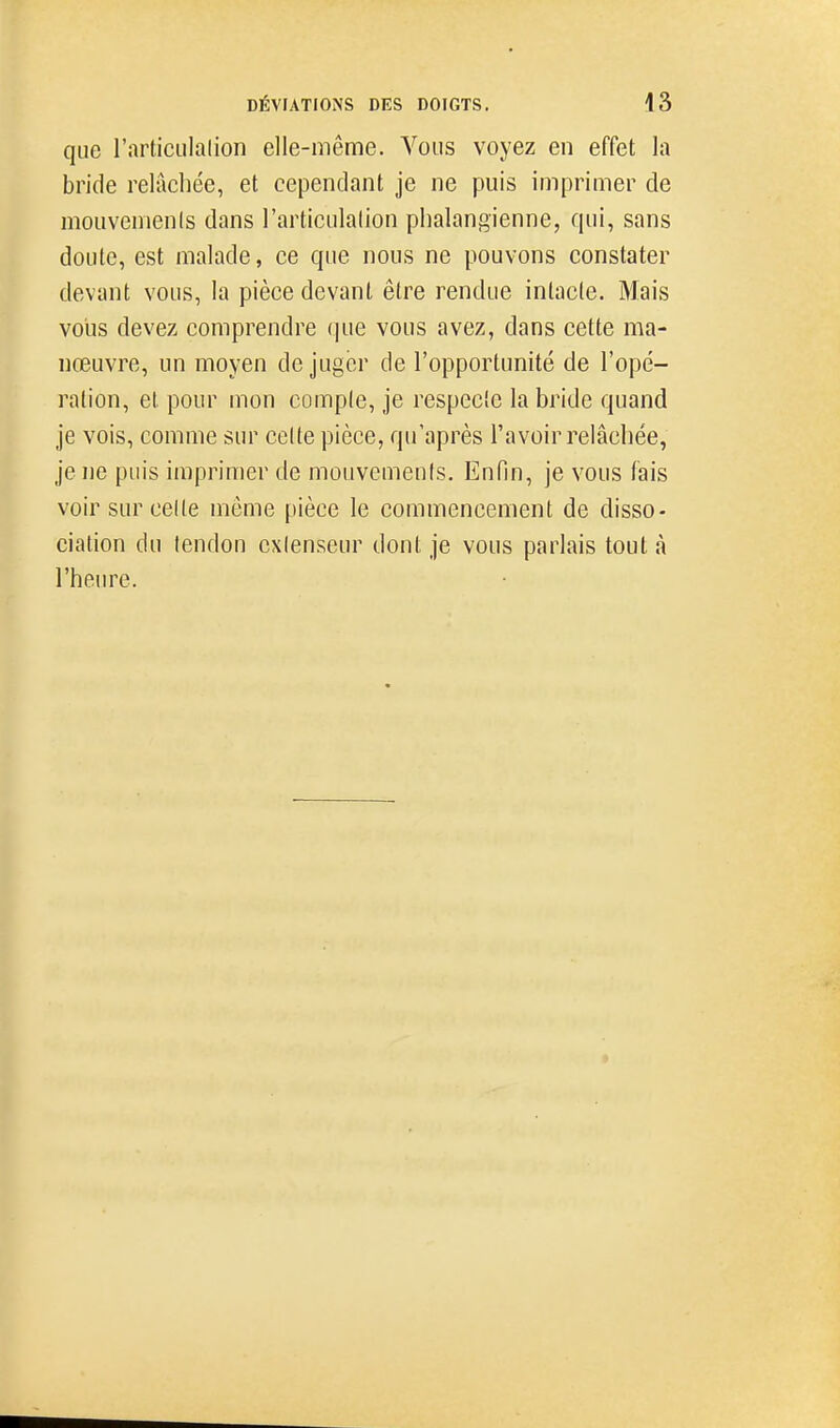 que l'articLiIalion elle-même. Vous voyez en effet la bride relâchée, et cependant je ne puis imprimer de mouvemenls dans l'articulation phalangienne, qui, sans doute, est malade, ce que nous ne pouvons constater devant vous, la pièce devant être rendue intacle. Mais vous devez comprendre que vous avez, dans cette ma- nœuvre, un moyen déjuger de l'opportunité de l'opé- ralion, et pour mon comple, je respeclc la bride quand je vois, comme sur celte pièce, qu'après l'avoir relâchée, je ne puis imprimer de mouvemenls. Enfin, je vous fais voir sur celle même pièce le commencement de disso- ciation du tendon extenseur dont je vous parlais tout à l'heure.