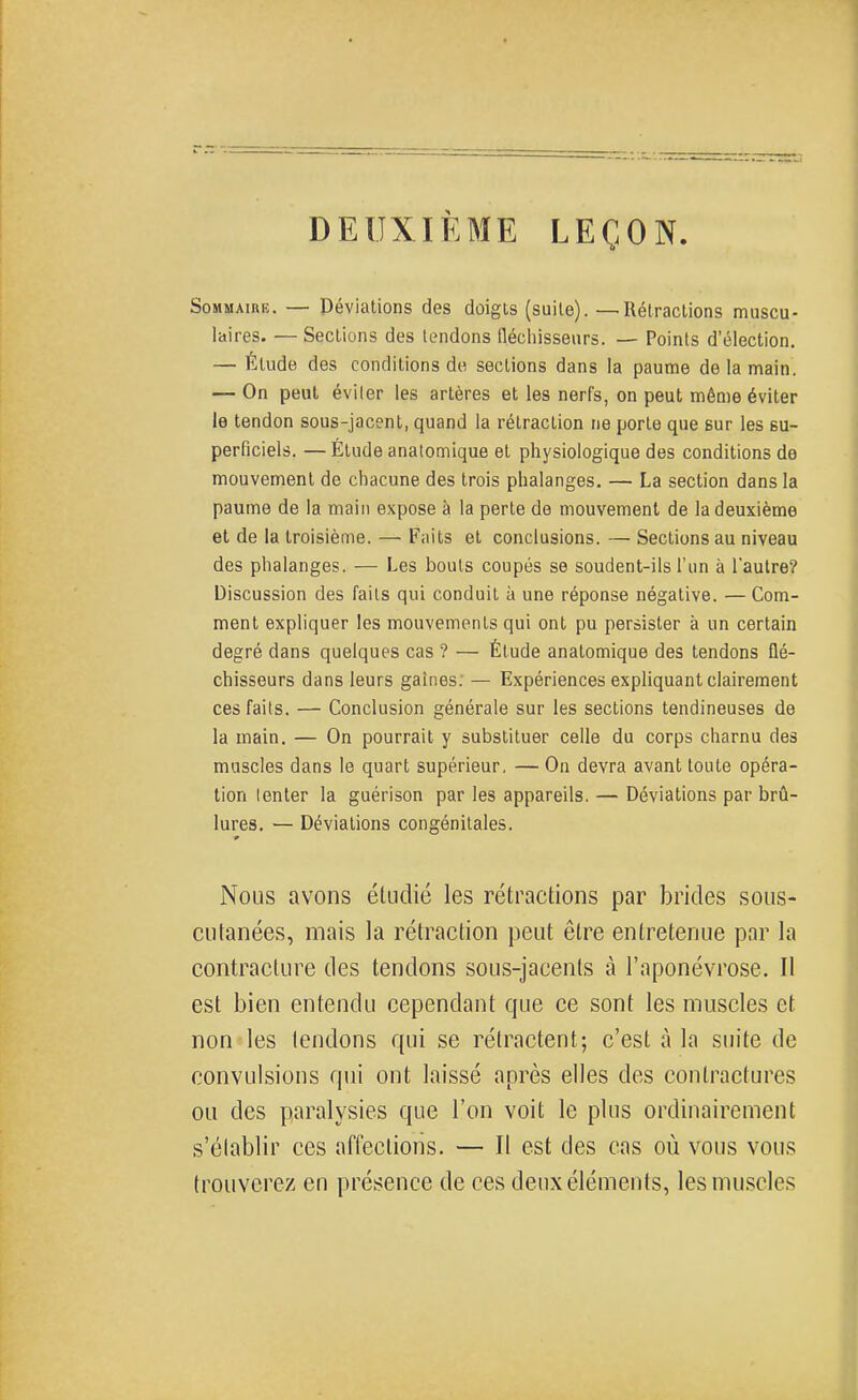 DEUXIÈME LEÇON Sommaire. — Péviations des doigts (suite). — Rétractions muscu- laires. — Sections des tendons fléchisseurs. — Points d'élection, — Élude des conditions de sections dans la paume de la main. — On peut éviter les artères et les nerfs, on peut même éviter le tendon sous-jacent, quand la rétraction ne porte que sur les su- perficiels. — Étude anatomique et physiologique des conditions de mouvement de chacune des trois phalanges. — La section dans la paume de la main expose à la perte de mouvement de la deuxième et de la troisième. — Faits et conclusions. — Sections au niveau des phalanges. — Les bouts coupés se soudent-ils l'un à l'autre? Discussion des faits qui conduit à une réponse négative. — Com- ment expliquer les mouvements qui ont pu persister à un certain degré dans quelques cas ? — Étude anatomique des tendons flé- chisseurs dans leurs gaines. — Expériences expliquant clairement ces faits. — Conclusion générale sur les sections tendineuses de la main. — On pourrait y substituer celle du corps charnu des muscles dans le quart supérieur, — On devra avant toute opéra- tion Ienter la guérison par les appareils. — Déviations par brû- lures. — Déviations congénitales. Nous avons étudié les rétractions par brides sous- cutanées, mais la rétraction peut être entretenue par la contracture des tendons sous-jacents à l'aponévrose. Il est bien entendu cependant que ce sont les muscles et non les tendons qui se rétractent; c'est à la suite de convulsions qtri ont laissé après elles des contractures ou des paralysies que l'on voit le plus ordinairement s'élablir ces affections. — Il est des cas où vous vous trouverez en présence de ces deux éléments, les muscles