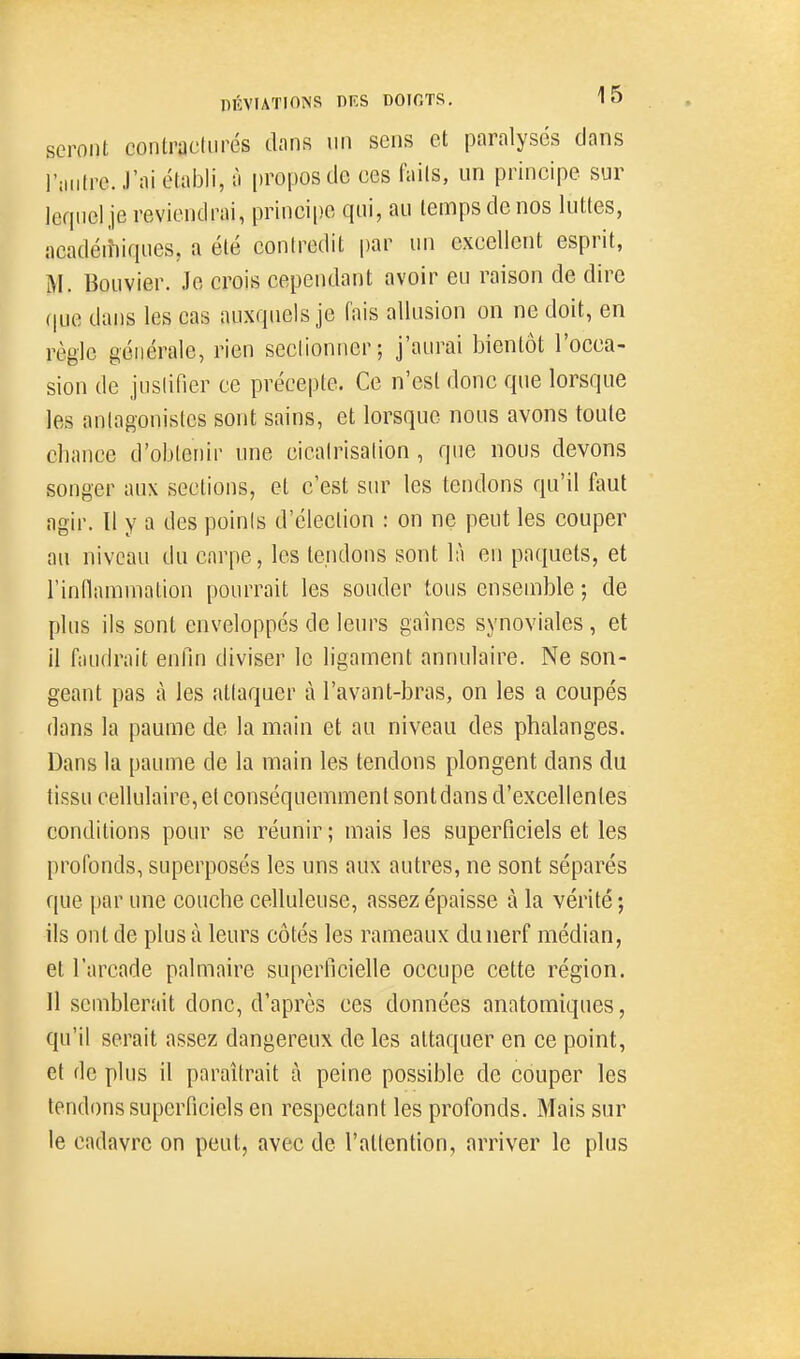 seront contracliirés dans un sens et paralysés clans l'iMitre. J'ai établi, à propos de ces fails, un principe sur lequel je reviendrai, princi|)e qui, au temps de nos luttes, acadéitiiques, a été contredit par un excellent esprit, M. Bouvier. Je crois cependant avoir eu raison de dire (|ue dans les cas auxquels je fais allusion on ne doit, en règle générale, rien seclionner; j'aurai bientôt l'occa- sion de jusiifier ce précepte. Ce n'est donc que lorsque les aniagonistes sont sains, et lorsque nous avons toute chance d'obtenir une cicalrisalion, que nous devons songer aux sections, et c'est sur les tendons qu'il faut agir. Il y a des poinis d'élection : on ne peut les couper au niveau du carpe, les tendons sont là en paquets, et rinnamniation pourrait les souder tous ensemble ; de plus ils sont enveloppés de leurs gaines synoviales , et il faudrait enfin diviser le ligament annulaire. Ne son- geant pas à les atlaquer à l'avant-bras, on les a coupés dans la paume de la main et au niveau des phalanges. Dans la paume de la main les tendons plongent dans du tissu cellulaire, et conséquemment sont dans d'excellentes conditions pour se réunir ; mais les superficiels et les profonds, superposés les uns aux autres, ne sont séparés que par une couche celluleuse, assez épaisse à la vérité ; ils ont de plus à leurs côtés les rameaux duiierf médian, et l'arcade palmaire superficielle occupe cette région. Il semblerait donc, d'après ces données anatomiques, qu'il serait assez dangereux de les attaquer en ce point, et de plus il paraîtrait à peine possible de couper les tendons superficiels en respectant les profonds. Mais sur le cadavre on peut, avec de l'attention, arriver le plus